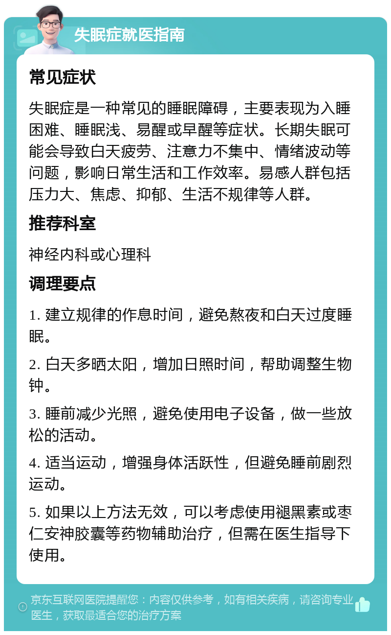 失眠症就医指南 常见症状 失眠症是一种常见的睡眠障碍，主要表现为入睡困难、睡眠浅、易醒或早醒等症状。长期失眠可能会导致白天疲劳、注意力不集中、情绪波动等问题，影响日常生活和工作效率。易感人群包括压力大、焦虑、抑郁、生活不规律等人群。 推荐科室 神经内科或心理科 调理要点 1. 建立规律的作息时间，避免熬夜和白天过度睡眠。 2. 白天多晒太阳，增加日照时间，帮助调整生物钟。 3. 睡前减少光照，避免使用电子设备，做一些放松的活动。 4. 适当运动，增强身体活跃性，但避免睡前剧烈运动。 5. 如果以上方法无效，可以考虑使用褪黑素或枣仁安神胶囊等药物辅助治疗，但需在医生指导下使用。