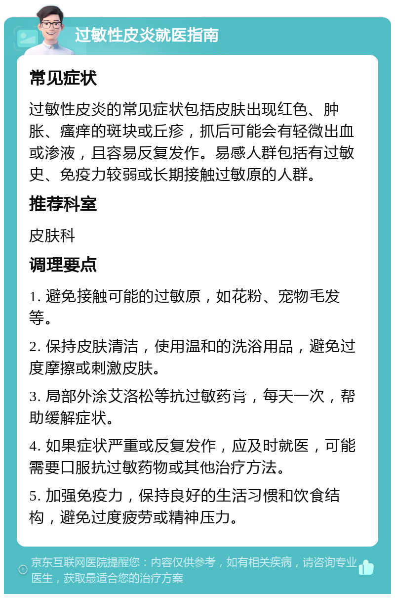 过敏性皮炎就医指南 常见症状 过敏性皮炎的常见症状包括皮肤出现红色、肿胀、瘙痒的斑块或丘疹，抓后可能会有轻微出血或渗液，且容易反复发作。易感人群包括有过敏史、免疫力较弱或长期接触过敏原的人群。 推荐科室 皮肤科 调理要点 1. 避免接触可能的过敏原，如花粉、宠物毛发等。 2. 保持皮肤清洁，使用温和的洗浴用品，避免过度摩擦或刺激皮肤。 3. 局部外涂艾洛松等抗过敏药膏，每天一次，帮助缓解症状。 4. 如果症状严重或反复发作，应及时就医，可能需要口服抗过敏药物或其他治疗方法。 5. 加强免疫力，保持良好的生活习惯和饮食结构，避免过度疲劳或精神压力。