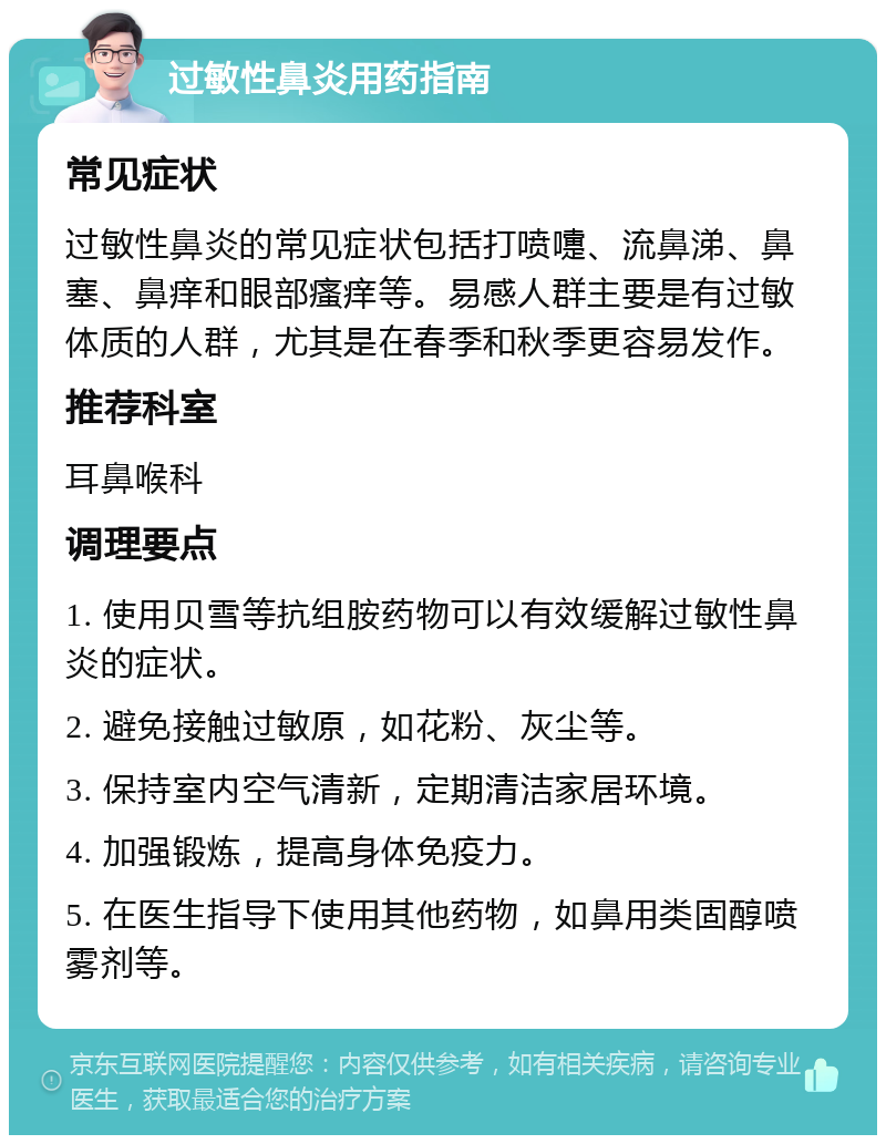 过敏性鼻炎用药指南 常见症状 过敏性鼻炎的常见症状包括打喷嚏、流鼻涕、鼻塞、鼻痒和眼部瘙痒等。易感人群主要是有过敏体质的人群，尤其是在春季和秋季更容易发作。 推荐科室 耳鼻喉科 调理要点 1. 使用贝雪等抗组胺药物可以有效缓解过敏性鼻炎的症状。 2. 避免接触过敏原，如花粉、灰尘等。 3. 保持室内空气清新，定期清洁家居环境。 4. 加强锻炼，提高身体免疫力。 5. 在医生指导下使用其他药物，如鼻用类固醇喷雾剂等。