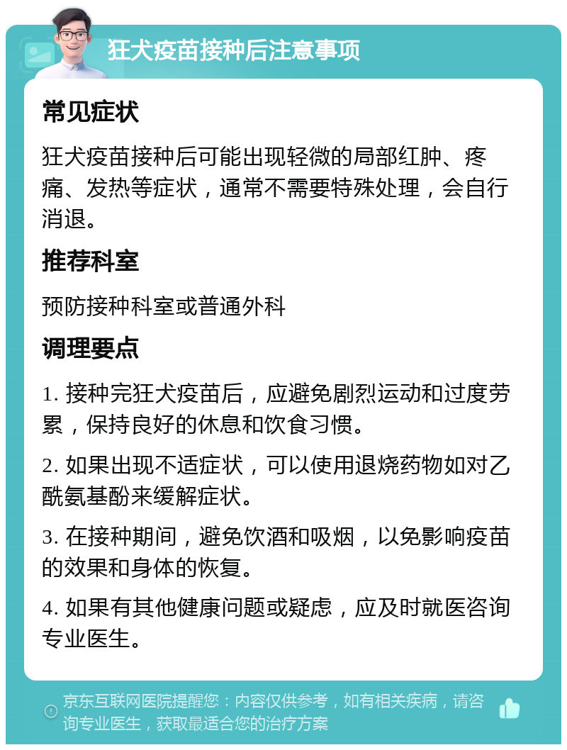 狂犬疫苗接种后注意事项 常见症状 狂犬疫苗接种后可能出现轻微的局部红肿、疼痛、发热等症状，通常不需要特殊处理，会自行消退。 推荐科室 预防接种科室或普通外科 调理要点 1. 接种完狂犬疫苗后，应避免剧烈运动和过度劳累，保持良好的休息和饮食习惯。 2. 如果出现不适症状，可以使用退烧药物如对乙酰氨基酚来缓解症状。 3. 在接种期间，避免饮酒和吸烟，以免影响疫苗的效果和身体的恢复。 4. 如果有其他健康问题或疑虑，应及时就医咨询专业医生。