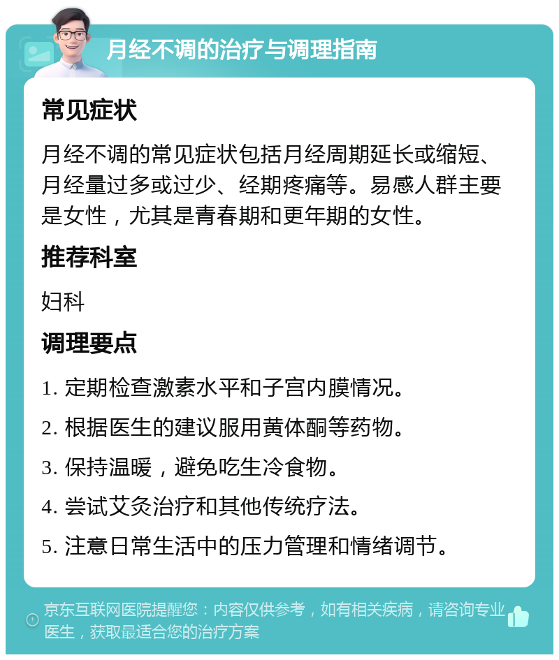 月经不调的治疗与调理指南 常见症状 月经不调的常见症状包括月经周期延长或缩短、月经量过多或过少、经期疼痛等。易感人群主要是女性，尤其是青春期和更年期的女性。 推荐科室 妇科 调理要点 1. 定期检查激素水平和子宫内膜情况。 2. 根据医生的建议服用黄体酮等药物。 3. 保持温暖，避免吃生冷食物。 4. 尝试艾灸治疗和其他传统疗法。 5. 注意日常生活中的压力管理和情绪调节。