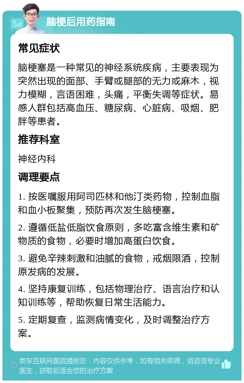 脑梗后用药指南 常见症状 脑梗塞是一种常见的神经系统疾病，主要表现为突然出现的面部、手臂或腿部的无力或麻木，视力模糊，言语困难，头痛，平衡失调等症状。易感人群包括高血压、糖尿病、心脏病、吸烟、肥胖等患者。 推荐科室 神经内科 调理要点 1. 按医嘱服用阿司匹林和他汀类药物，控制血脂和血小板聚集，预防再次发生脑梗塞。 2. 遵循低盐低脂饮食原则，多吃富含维生素和矿物质的食物，必要时增加高蛋白饮食。 3. 避免辛辣刺激和油腻的食物，戒烟限酒，控制原发病的发展。 4. 坚持康复训练，包括物理治疗、语言治疗和认知训练等，帮助恢复日常生活能力。 5. 定期复查，监测病情变化，及时调整治疗方案。