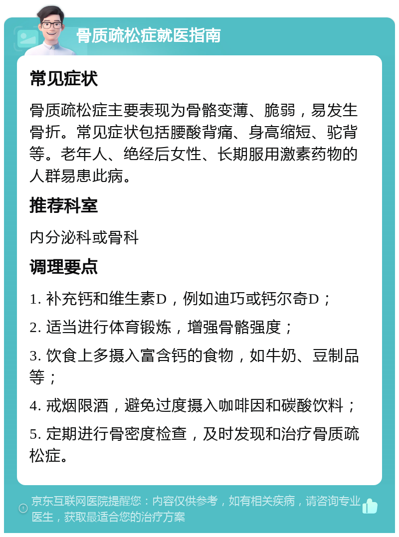 骨质疏松症就医指南 常见症状 骨质疏松症主要表现为骨骼变薄、脆弱，易发生骨折。常见症状包括腰酸背痛、身高缩短、驼背等。老年人、绝经后女性、长期服用激素药物的人群易患此病。 推荐科室 内分泌科或骨科 调理要点 1. 补充钙和维生素D，例如迪巧或钙尔奇D； 2. 适当进行体育锻炼，增强骨骼强度； 3. 饮食上多摄入富含钙的食物，如牛奶、豆制品等； 4. 戒烟限酒，避免过度摄入咖啡因和碳酸饮料； 5. 定期进行骨密度检查，及时发现和治疗骨质疏松症。