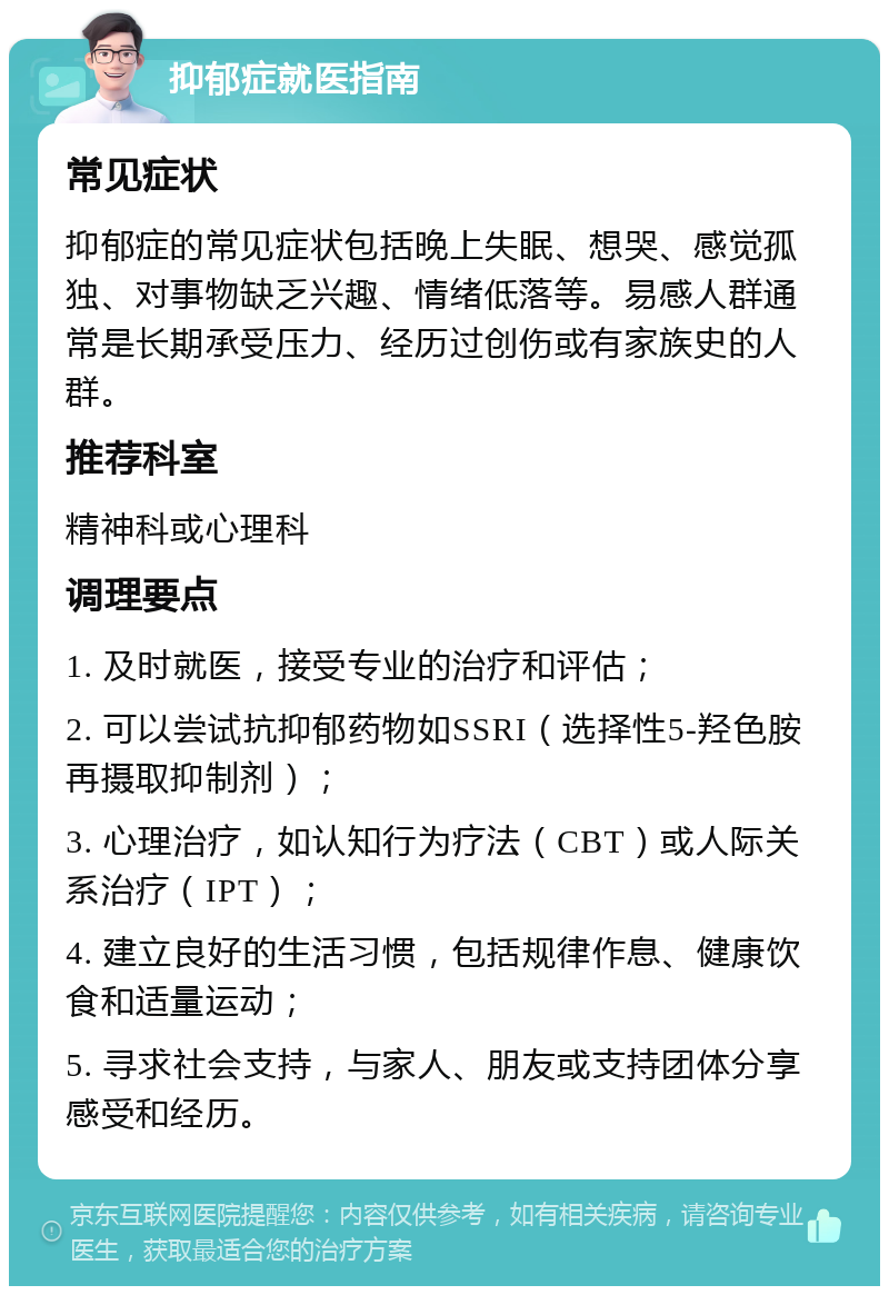 抑郁症就医指南 常见症状 抑郁症的常见症状包括晚上失眠、想哭、感觉孤独、对事物缺乏兴趣、情绪低落等。易感人群通常是长期承受压力、经历过创伤或有家族史的人群。 推荐科室 精神科或心理科 调理要点 1. 及时就医，接受专业的治疗和评估； 2. 可以尝试抗抑郁药物如SSRI（选择性5-羟色胺再摄取抑制剂）； 3. 心理治疗，如认知行为疗法（CBT）或人际关系治疗（IPT）； 4. 建立良好的生活习惯，包括规律作息、健康饮食和适量运动； 5. 寻求社会支持，与家人、朋友或支持团体分享感受和经历。