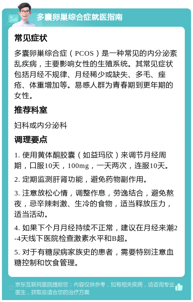 多囊卵巢综合症就医指南 常见症状 多囊卵巢综合症（PCOS）是一种常见的内分泌紊乱疾病，主要影响女性的生殖系统。其常见症状包括月经不规律、月经稀少或缺失、多毛、痤疮、体重增加等。易感人群为青春期到更年期的女性。 推荐科室 妇科或内分泌科 调理要点 1. 使用黄体酮胶囊（如益玛欣）来调节月经周期，口服10天，100mg，一天两次，连服10天。 2. 定期监测肝肾功能，避免药物副作用。 3. 注意放松心情，调整作息，劳逸结合，避免熬夜，忌辛辣刺激、生冷的食物，适当释放压力，适当活动。 4. 如果下个月月经持续不正常，建议在月经来潮2-4天线下医院检查激素水平和B超。 5. 对于有糖尿病家族史的患者，需要特别注意血糖控制和饮食管理。