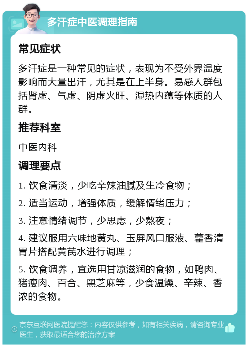 多汗症中医调理指南 常见症状 多汗症是一种常见的症状，表现为不受外界温度影响而大量出汗，尤其是在上半身。易感人群包括肾虚、气虚、阴虚火旺、湿热内蕴等体质的人群。 推荐科室 中医内科 调理要点 1. 饮食清淡，少吃辛辣油腻及生冷食物； 2. 适当运动，增强体质，缓解情绪压力； 3. 注意情绪调节，少思虑，少熬夜； 4. 建议服用六味地黄丸、玉屏风口服液、藿香清胃片搭配黄芪水进行调理； 5. 饮食调养，宜选用甘凉滋润的食物，如鸭肉、猪瘦肉、百合、黑芝麻等，少食温燥、辛辣、香浓的食物。