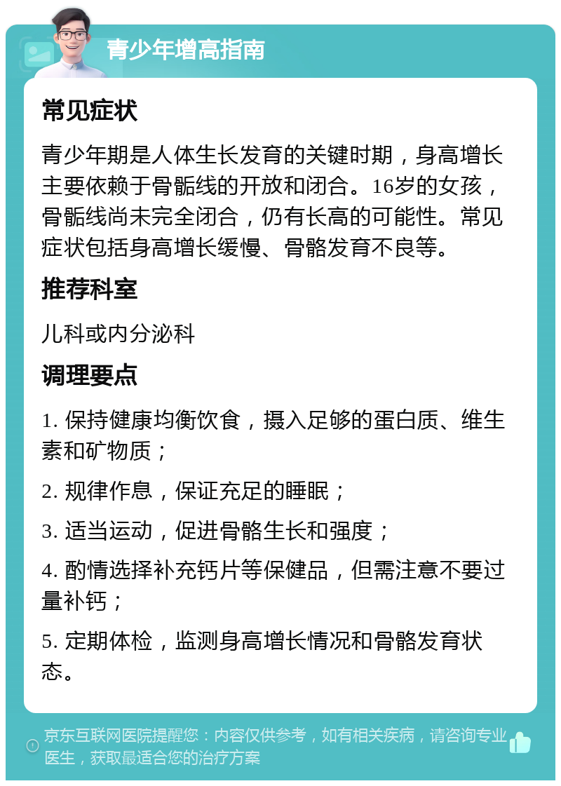 青少年增高指南 常见症状 青少年期是人体生长发育的关键时期，身高增长主要依赖于骨骺线的开放和闭合。16岁的女孩，骨骺线尚未完全闭合，仍有长高的可能性。常见症状包括身高增长缓慢、骨骼发育不良等。 推荐科室 儿科或内分泌科 调理要点 1. 保持健康均衡饮食，摄入足够的蛋白质、维生素和矿物质； 2. 规律作息，保证充足的睡眠； 3. 适当运动，促进骨骼生长和强度； 4. 酌情选择补充钙片等保健品，但需注意不要过量补钙； 5. 定期体检，监测身高增长情况和骨骼发育状态。