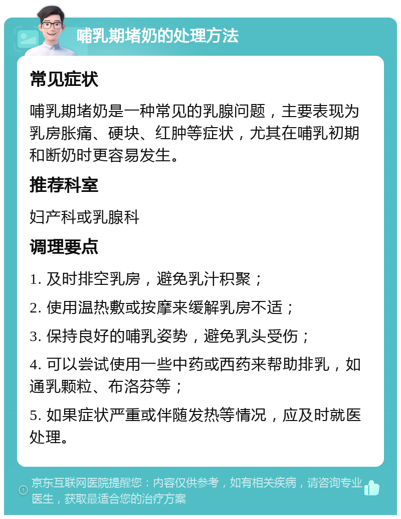 哺乳期堵奶的处理方法 常见症状 哺乳期堵奶是一种常见的乳腺问题，主要表现为乳房胀痛、硬块、红肿等症状，尤其在哺乳初期和断奶时更容易发生。 推荐科室 妇产科或乳腺科 调理要点 1. 及时排空乳房，避免乳汁积聚； 2. 使用温热敷或按摩来缓解乳房不适； 3. 保持良好的哺乳姿势，避免乳头受伤； 4. 可以尝试使用一些中药或西药来帮助排乳，如通乳颗粒、布洛芬等； 5. 如果症状严重或伴随发热等情况，应及时就医处理。