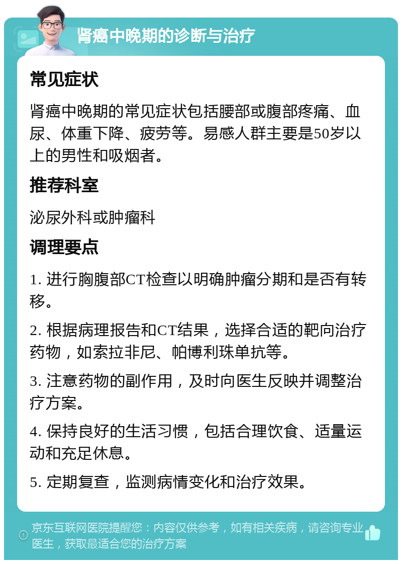 肾癌中晚期的诊断与治疗 常见症状 肾癌中晚期的常见症状包括腰部或腹部疼痛、血尿、体重下降、疲劳等。易感人群主要是50岁以上的男性和吸烟者。 推荐科室 泌尿外科或肿瘤科 调理要点 1. 进行胸腹部CT检查以明确肿瘤分期和是否有转移。 2. 根据病理报告和CT结果，选择合适的靶向治疗药物，如索拉非尼、帕博利珠单抗等。 3. 注意药物的副作用，及时向医生反映并调整治疗方案。 4. 保持良好的生活习惯，包括合理饮食、适量运动和充足休息。 5. 定期复查，监测病情变化和治疗效果。