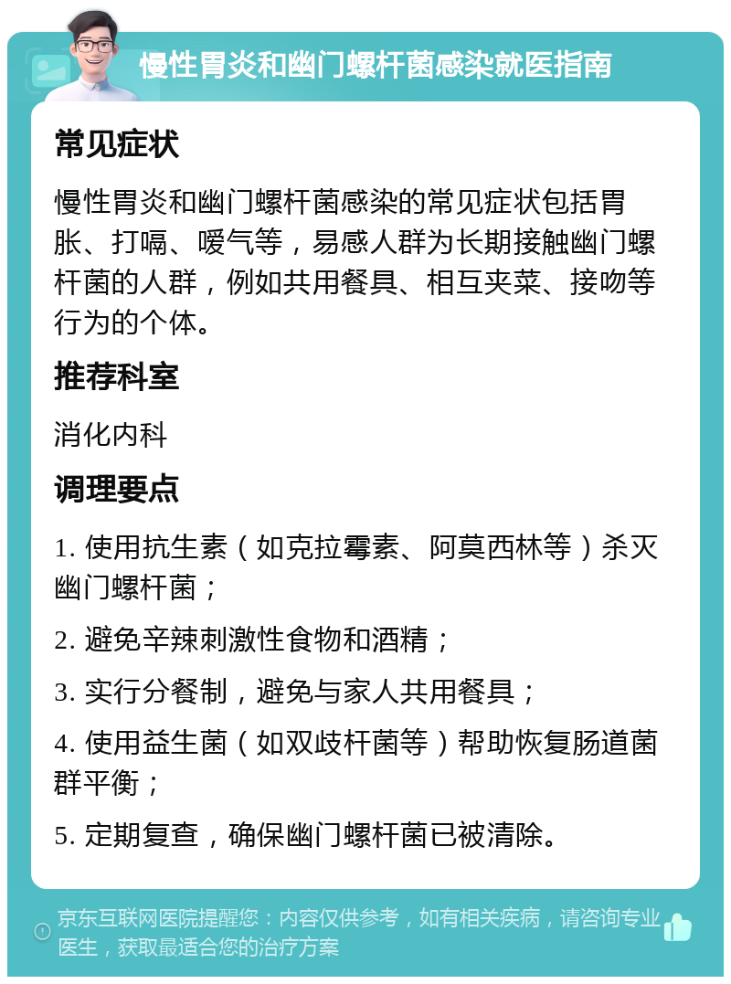 慢性胃炎和幽门螺杆菌感染就医指南 常见症状 慢性胃炎和幽门螺杆菌感染的常见症状包括胃胀、打嗝、嗳气等，易感人群为长期接触幽门螺杆菌的人群，例如共用餐具、相互夹菜、接吻等行为的个体。 推荐科室 消化内科 调理要点 1. 使用抗生素（如克拉霉素、阿莫西林等）杀灭幽门螺杆菌； 2. 避免辛辣刺激性食物和酒精； 3. 实行分餐制，避免与家人共用餐具； 4. 使用益生菌（如双歧杆菌等）帮助恢复肠道菌群平衡； 5. 定期复查，确保幽门螺杆菌已被清除。