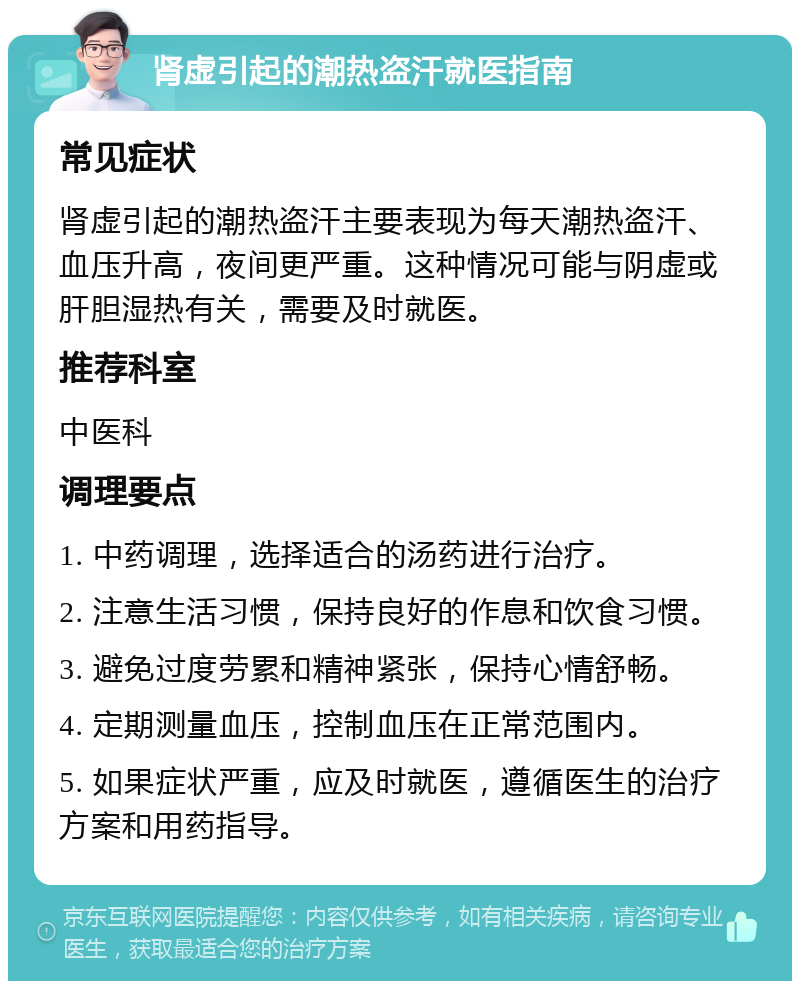 肾虚引起的潮热盗汗就医指南 常见症状 肾虚引起的潮热盗汗主要表现为每天潮热盗汗、血压升高，夜间更严重。这种情况可能与阴虚或肝胆湿热有关，需要及时就医。 推荐科室 中医科 调理要点 1. 中药调理，选择适合的汤药进行治疗。 2. 注意生活习惯，保持良好的作息和饮食习惯。 3. 避免过度劳累和精神紧张，保持心情舒畅。 4. 定期测量血压，控制血压在正常范围内。 5. 如果症状严重，应及时就医，遵循医生的治疗方案和用药指导。