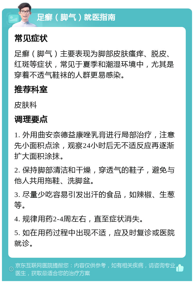 足癣（脚气）就医指南 常见症状 足癣（脚气）主要表现为脚部皮肤瘙痒、脱皮、红斑等症状，常见于夏季和潮湿环境中，尤其是穿着不透气鞋袜的人群更易感染。 推荐科室 皮肤科 调理要点 1. 外用曲安奈德益康唑乳膏进行局部治疗，注意先小面积点涂，观察24小时后无不适反应再逐渐扩大面积涂抹。 2. 保持脚部清洁和干燥，穿透气的鞋子，避免与他人共用拖鞋、洗脚盆。 3. 尽量少吃容易引发出汗的食品，如辣椒、生葱等。 4. 规律用药2-4周左右，直至症状消失。 5. 如在用药过程中出现不适，应及时复诊或医院就诊。