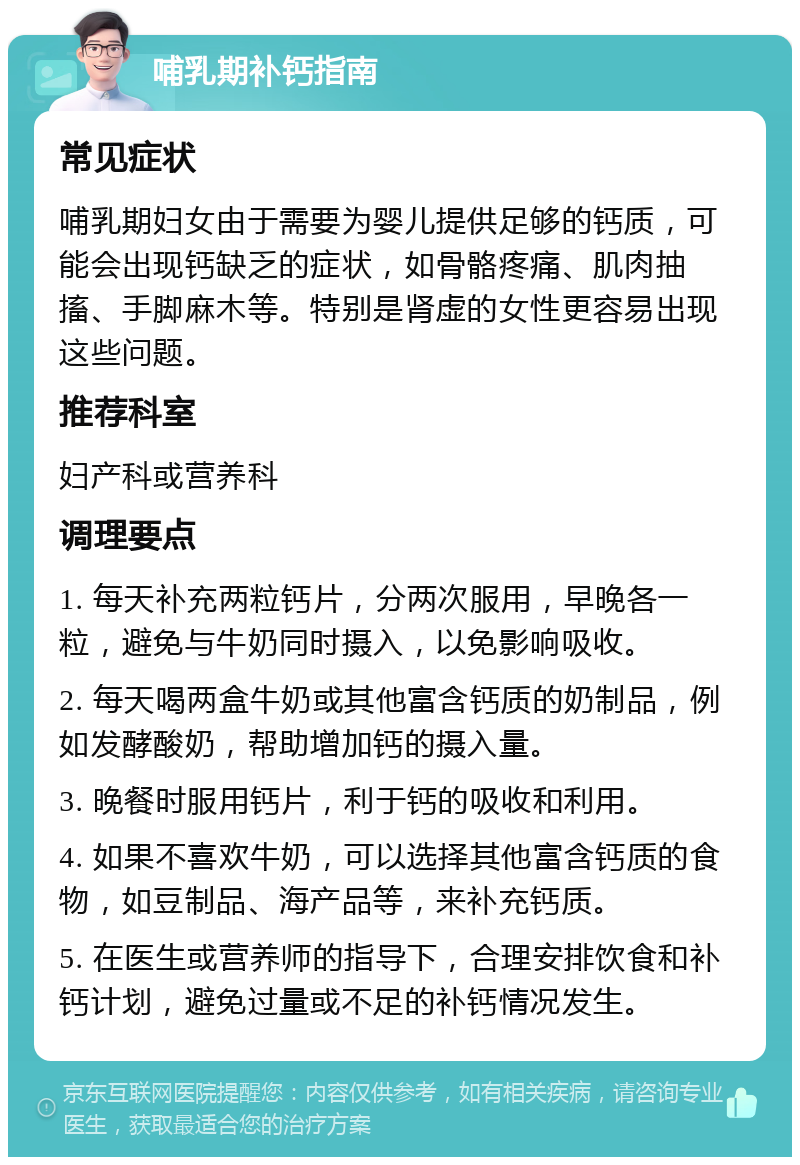 哺乳期补钙指南 常见症状 哺乳期妇女由于需要为婴儿提供足够的钙质，可能会出现钙缺乏的症状，如骨骼疼痛、肌肉抽搐、手脚麻木等。特别是肾虚的女性更容易出现这些问题。 推荐科室 妇产科或营养科 调理要点 1. 每天补充两粒钙片，分两次服用，早晚各一粒，避免与牛奶同时摄入，以免影响吸收。 2. 每天喝两盒牛奶或其他富含钙质的奶制品，例如发酵酸奶，帮助增加钙的摄入量。 3. 晚餐时服用钙片，利于钙的吸收和利用。 4. 如果不喜欢牛奶，可以选择其他富含钙质的食物，如豆制品、海产品等，来补充钙质。 5. 在医生或营养师的指导下，合理安排饮食和补钙计划，避免过量或不足的补钙情况发生。