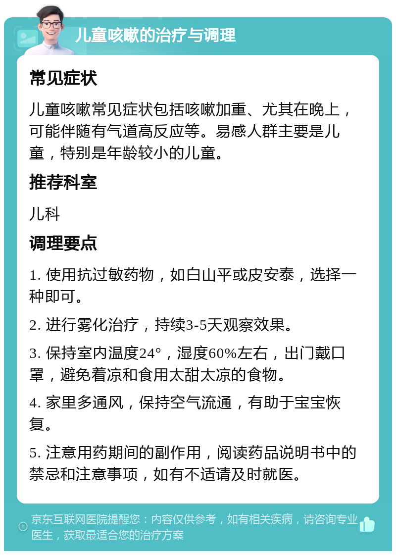 儿童咳嗽的治疗与调理 常见症状 儿童咳嗽常见症状包括咳嗽加重、尤其在晚上，可能伴随有气道高反应等。易感人群主要是儿童，特别是年龄较小的儿童。 推荐科室 儿科 调理要点 1. 使用抗过敏药物，如白山平或皮安泰，选择一种即可。 2. 进行雾化治疗，持续3-5天观察效果。 3. 保持室内温度24°，湿度60%左右，出门戴口罩，避免着凉和食用太甜太凉的食物。 4. 家里多通风，保持空气流通，有助于宝宝恢复。 5. 注意用药期间的副作用，阅读药品说明书中的禁忌和注意事项，如有不适请及时就医。