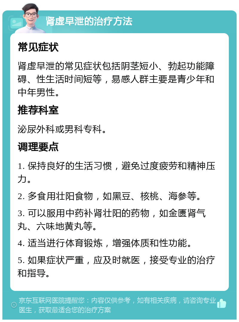 肾虚早泄的治疗方法 常见症状 肾虚早泄的常见症状包括阴茎短小、勃起功能障碍、性生活时间短等，易感人群主要是青少年和中年男性。 推荐科室 泌尿外科或男科专科。 调理要点 1. 保持良好的生活习惯，避免过度疲劳和精神压力。 2. 多食用壮阳食物，如黑豆、核桃、海参等。 3. 可以服用中药补肾壮阳的药物，如金匮肾气丸、六味地黄丸等。 4. 适当进行体育锻炼，增强体质和性功能。 5. 如果症状严重，应及时就医，接受专业的治疗和指导。