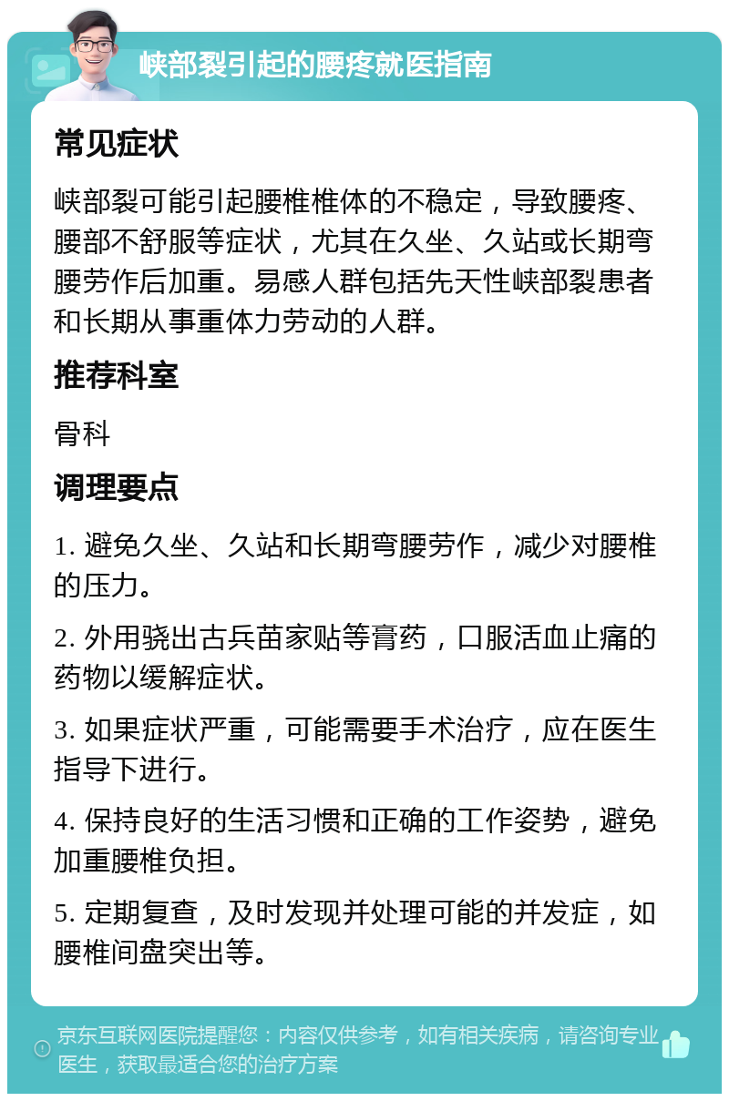 峡部裂引起的腰疼就医指南 常见症状 峡部裂可能引起腰椎椎体的不稳定，导致腰疼、腰部不舒服等症状，尤其在久坐、久站或长期弯腰劳作后加重。易感人群包括先天性峡部裂患者和长期从事重体力劳动的人群。 推荐科室 骨科 调理要点 1. 避免久坐、久站和长期弯腰劳作，减少对腰椎的压力。 2. 外用骁出古兵苗家贴等膏药，口服活血止痛的药物以缓解症状。 3. 如果症状严重，可能需要手术治疗，应在医生指导下进行。 4. 保持良好的生活习惯和正确的工作姿势，避免加重腰椎负担。 5. 定期复查，及时发现并处理可能的并发症，如腰椎间盘突出等。