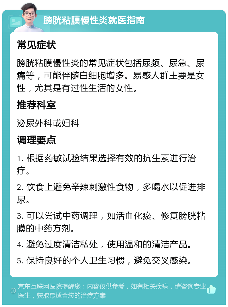 膀胱粘膜慢性炎就医指南 常见症状 膀胱粘膜慢性炎的常见症状包括尿频、尿急、尿痛等，可能伴随白细胞增多。易感人群主要是女性，尤其是有过性生活的女性。 推荐科室 泌尿外科或妇科 调理要点 1. 根据药敏试验结果选择有效的抗生素进行治疗。 2. 饮食上避免辛辣刺激性食物，多喝水以促进排尿。 3. 可以尝试中药调理，如活血化瘀、修复膀胱粘膜的中药方剂。 4. 避免过度清洁私处，使用温和的清洁产品。 5. 保持良好的个人卫生习惯，避免交叉感染。