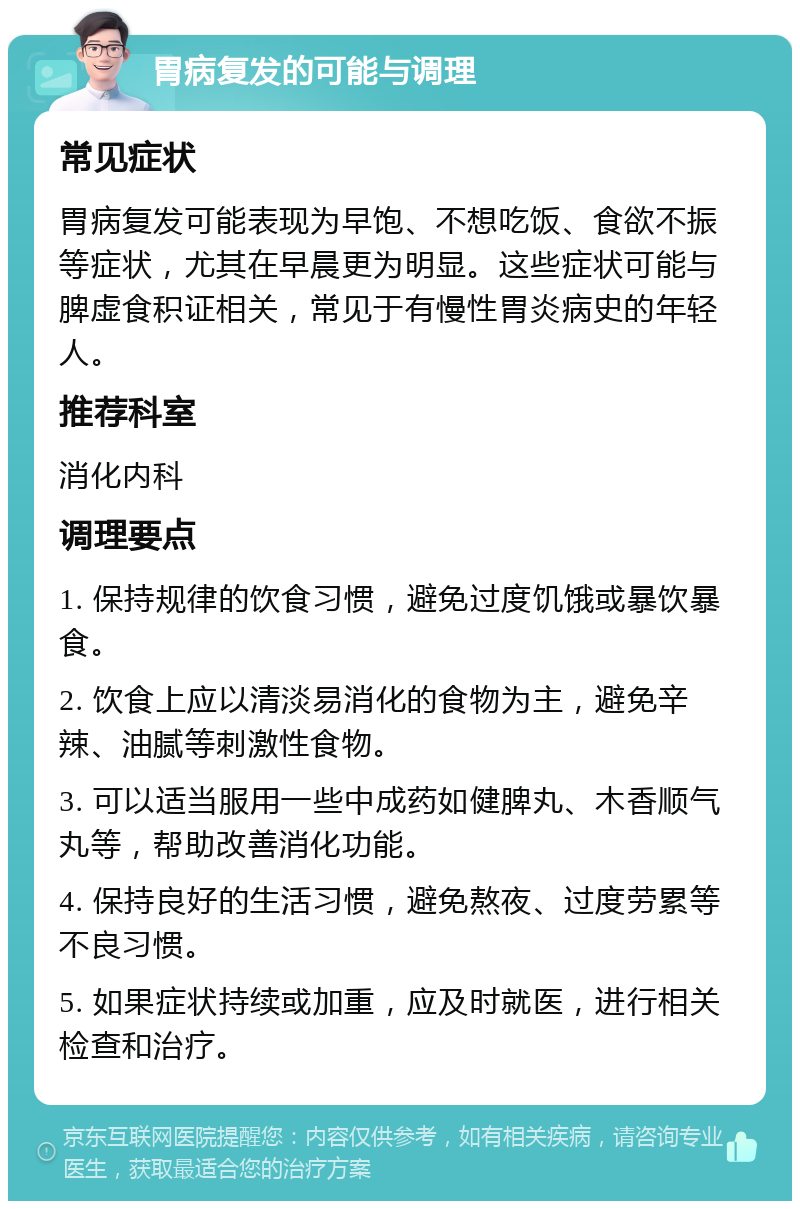 胃病复发的可能与调理 常见症状 胃病复发可能表现为早饱、不想吃饭、食欲不振等症状，尤其在早晨更为明显。这些症状可能与脾虚食积证相关，常见于有慢性胃炎病史的年轻人。 推荐科室 消化内科 调理要点 1. 保持规律的饮食习惯，避免过度饥饿或暴饮暴食。 2. 饮食上应以清淡易消化的食物为主，避免辛辣、油腻等刺激性食物。 3. 可以适当服用一些中成药如健脾丸、木香顺气丸等，帮助改善消化功能。 4. 保持良好的生活习惯，避免熬夜、过度劳累等不良习惯。 5. 如果症状持续或加重，应及时就医，进行相关检查和治疗。