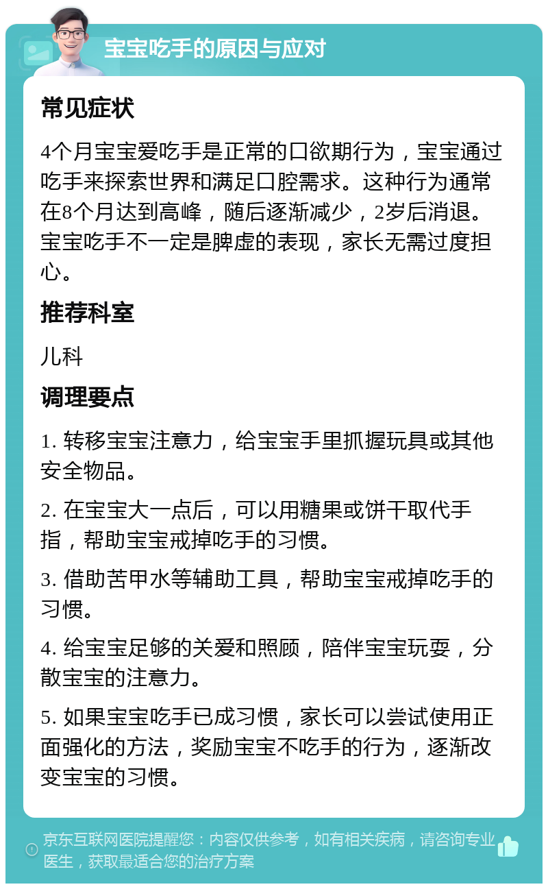 宝宝吃手的原因与应对 常见症状 4个月宝宝爱吃手是正常的口欲期行为，宝宝通过吃手来探索世界和满足口腔需求。这种行为通常在8个月达到高峰，随后逐渐减少，2岁后消退。宝宝吃手不一定是脾虚的表现，家长无需过度担心。 推荐科室 儿科 调理要点 1. 转移宝宝注意力，给宝宝手里抓握玩具或其他安全物品。 2. 在宝宝大一点后，可以用糖果或饼干取代手指，帮助宝宝戒掉吃手的习惯。 3. 借助苦甲水等辅助工具，帮助宝宝戒掉吃手的习惯。 4. 给宝宝足够的关爱和照顾，陪伴宝宝玩耍，分散宝宝的注意力。 5. 如果宝宝吃手已成习惯，家长可以尝试使用正面强化的方法，奖励宝宝不吃手的行为，逐渐改变宝宝的习惯。