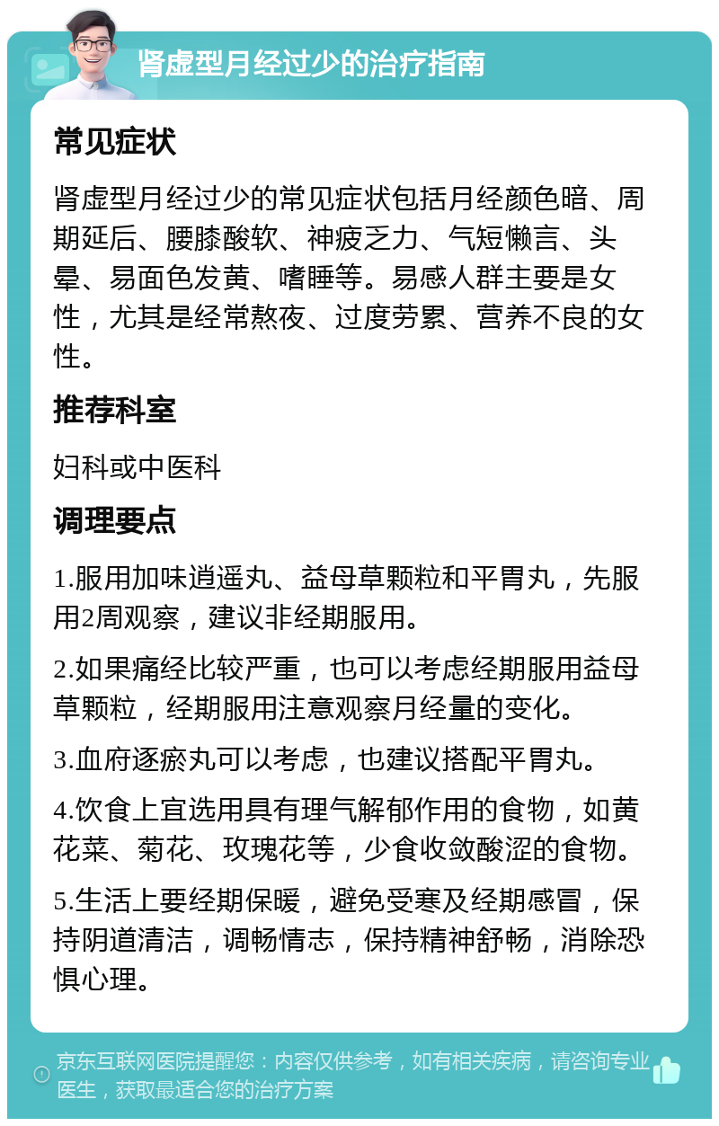 肾虚型月经过少的治疗指南 常见症状 肾虚型月经过少的常见症状包括月经颜色暗、周期延后、腰膝酸软、神疲乏力、气短懒言、头晕、易面色发黄、嗜睡等。易感人群主要是女性，尤其是经常熬夜、过度劳累、营养不良的女性。 推荐科室 妇科或中医科 调理要点 1.服用加味逍遥丸、益母草颗粒和平胃丸，先服用2周观察，建议非经期服用。 2.如果痛经比较严重，也可以考虑经期服用益母草颗粒，经期服用注意观察月经量的变化。 3.血府逐瘀丸可以考虑，也建议搭配平胃丸。 4.饮食上宜选用具有理气解郁作用的食物，如黄花菜、菊花、玫瑰花等，少食收敛酸涩的食物。 5.生活上要经期保暖，避免受寒及经期感冒，保持阴道清洁，调畅情志，保持精神舒畅，消除恐惧心理。