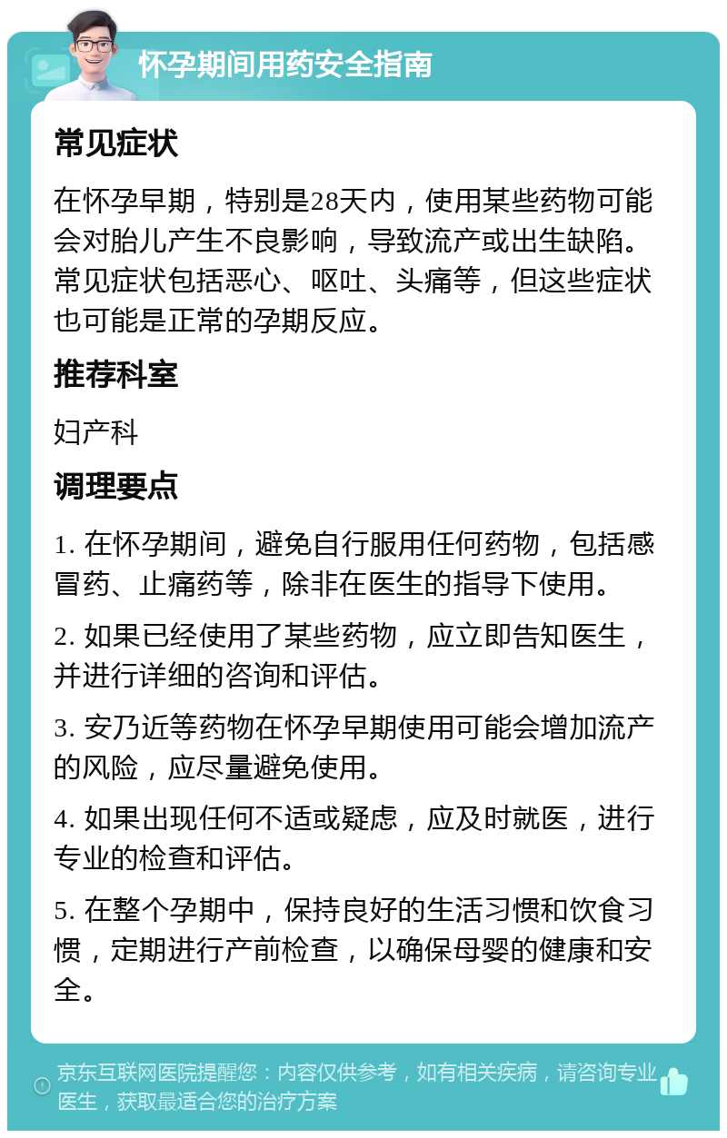 怀孕期间用药安全指南 常见症状 在怀孕早期，特别是28天内，使用某些药物可能会对胎儿产生不良影响，导致流产或出生缺陷。常见症状包括恶心、呕吐、头痛等，但这些症状也可能是正常的孕期反应。 推荐科室 妇产科 调理要点 1. 在怀孕期间，避免自行服用任何药物，包括感冒药、止痛药等，除非在医生的指导下使用。 2. 如果已经使用了某些药物，应立即告知医生，并进行详细的咨询和评估。 3. 安乃近等药物在怀孕早期使用可能会增加流产的风险，应尽量避免使用。 4. 如果出现任何不适或疑虑，应及时就医，进行专业的检查和评估。 5. 在整个孕期中，保持良好的生活习惯和饮食习惯，定期进行产前检查，以确保母婴的健康和安全。