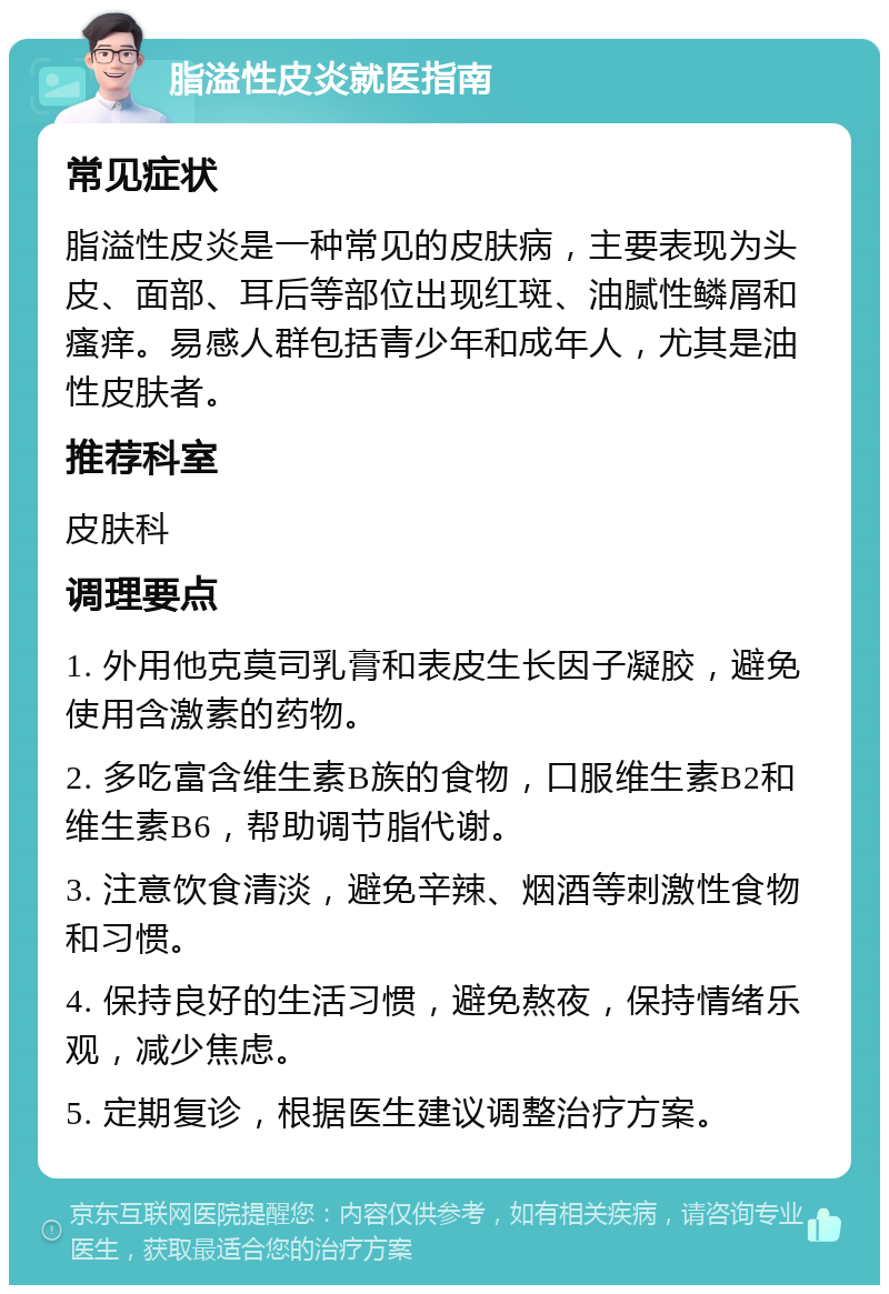 脂溢性皮炎就医指南 常见症状 脂溢性皮炎是一种常见的皮肤病，主要表现为头皮、面部、耳后等部位出现红斑、油腻性鳞屑和瘙痒。易感人群包括青少年和成年人，尤其是油性皮肤者。 推荐科室 皮肤科 调理要点 1. 外用他克莫司乳膏和表皮生长因子凝胶，避免使用含激素的药物。 2. 多吃富含维生素B族的食物，口服维生素B2和维生素B6，帮助调节脂代谢。 3. 注意饮食清淡，避免辛辣、烟酒等刺激性食物和习惯。 4. 保持良好的生活习惯，避免熬夜，保持情绪乐观，减少焦虑。 5. 定期复诊，根据医生建议调整治疗方案。