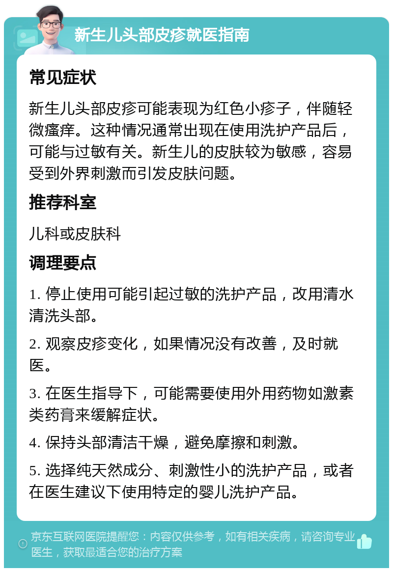 新生儿头部皮疹就医指南 常见症状 新生儿头部皮疹可能表现为红色小疹子，伴随轻微瘙痒。这种情况通常出现在使用洗护产品后，可能与过敏有关。新生儿的皮肤较为敏感，容易受到外界刺激而引发皮肤问题。 推荐科室 儿科或皮肤科 调理要点 1. 停止使用可能引起过敏的洗护产品，改用清水清洗头部。 2. 观察皮疹变化，如果情况没有改善，及时就医。 3. 在医生指导下，可能需要使用外用药物如激素类药膏来缓解症状。 4. 保持头部清洁干燥，避免摩擦和刺激。 5. 选择纯天然成分、刺激性小的洗护产品，或者在医生建议下使用特定的婴儿洗护产品。