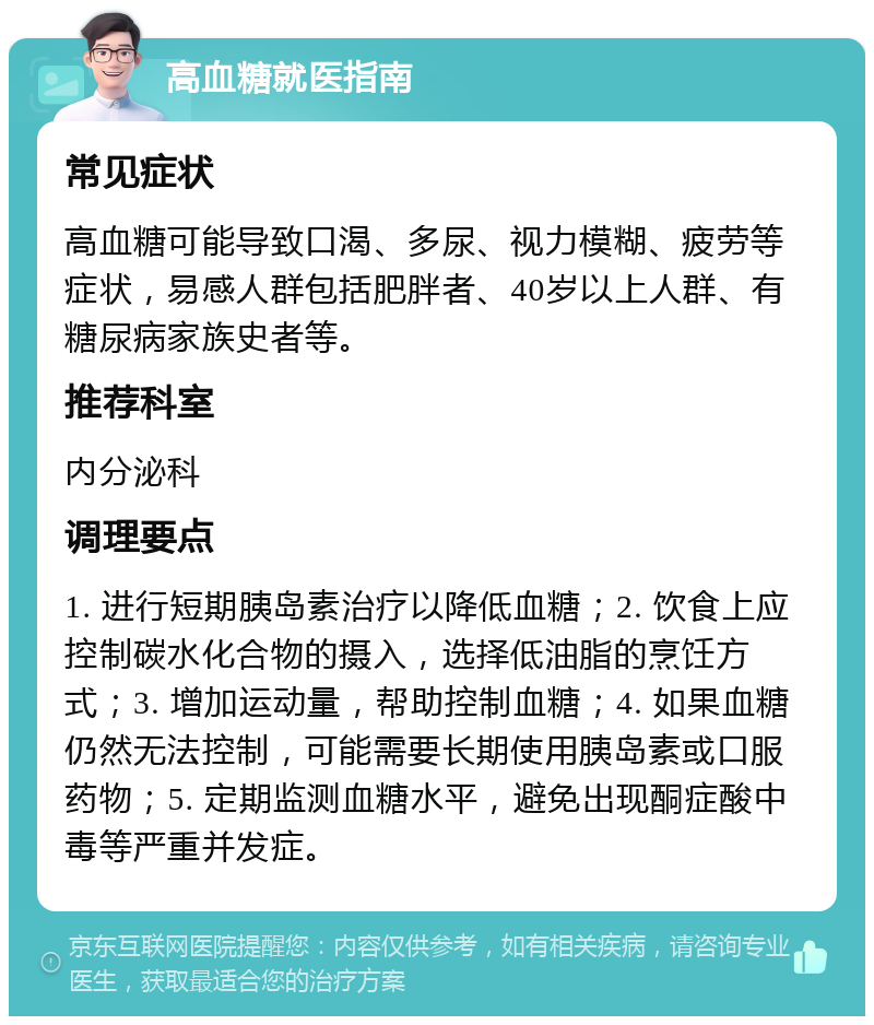 高血糖就医指南 常见症状 高血糖可能导致口渴、多尿、视力模糊、疲劳等症状，易感人群包括肥胖者、40岁以上人群、有糖尿病家族史者等。 推荐科室 内分泌科 调理要点 1. 进行短期胰岛素治疗以降低血糖；2. 饮食上应控制碳水化合物的摄入，选择低油脂的烹饪方式；3. 增加运动量，帮助控制血糖；4. 如果血糖仍然无法控制，可能需要长期使用胰岛素或口服药物；5. 定期监测血糖水平，避免出现酮症酸中毒等严重并发症。