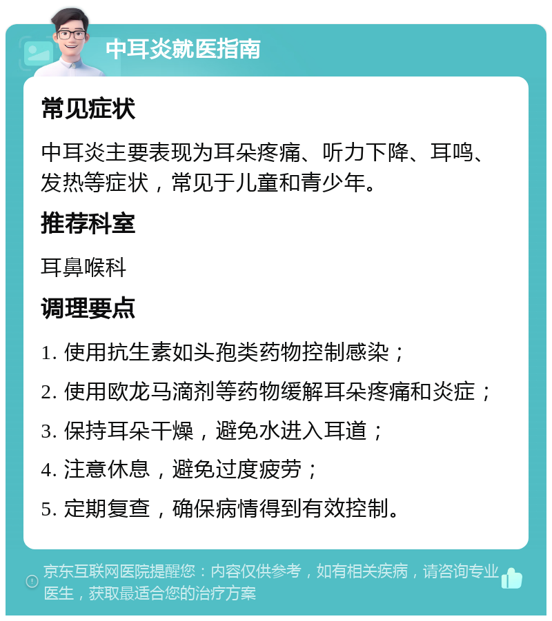 中耳炎就医指南 常见症状 中耳炎主要表现为耳朵疼痛、听力下降、耳鸣、发热等症状，常见于儿童和青少年。 推荐科室 耳鼻喉科 调理要点 1. 使用抗生素如头孢类药物控制感染； 2. 使用欧龙马滴剂等药物缓解耳朵疼痛和炎症； 3. 保持耳朵干燥，避免水进入耳道； 4. 注意休息，避免过度疲劳； 5. 定期复查，确保病情得到有效控制。