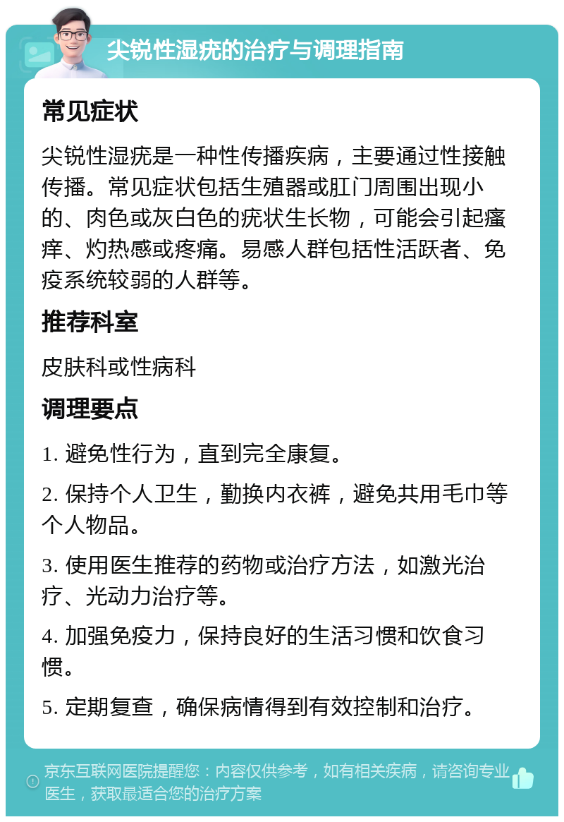 尖锐性湿疣的治疗与调理指南 常见症状 尖锐性湿疣是一种性传播疾病，主要通过性接触传播。常见症状包括生殖器或肛门周围出现小的、肉色或灰白色的疣状生长物，可能会引起瘙痒、灼热感或疼痛。易感人群包括性活跃者、免疫系统较弱的人群等。 推荐科室 皮肤科或性病科 调理要点 1. 避免性行为，直到完全康复。 2. 保持个人卫生，勤换内衣裤，避免共用毛巾等个人物品。 3. 使用医生推荐的药物或治疗方法，如激光治疗、光动力治疗等。 4. 加强免疫力，保持良好的生活习惯和饮食习惯。 5. 定期复查，确保病情得到有效控制和治疗。