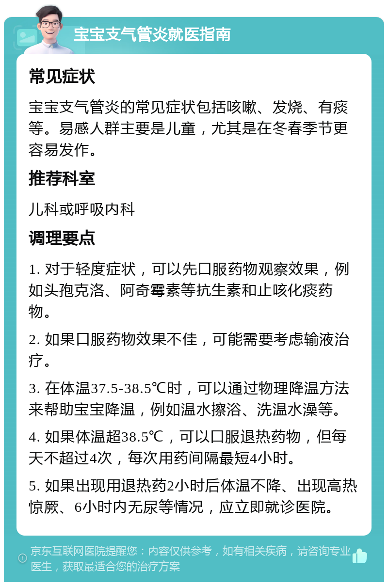 宝宝支气管炎就医指南 常见症状 宝宝支气管炎的常见症状包括咳嗽、发烧、有痰等。易感人群主要是儿童，尤其是在冬春季节更容易发作。 推荐科室 儿科或呼吸内科 调理要点 1. 对于轻度症状，可以先口服药物观察效果，例如头孢克洛、阿奇霉素等抗生素和止咳化痰药物。 2. 如果口服药物效果不佳，可能需要考虑输液治疗。 3. 在体温37.5-38.5℃时，可以通过物理降温方法来帮助宝宝降温，例如温水擦浴、洗温水澡等。 4. 如果体温超38.5℃，可以口服退热药物，但每天不超过4次，每次用药间隔最短4小时。 5. 如果出现用退热药2小时后体温不降、出现高热惊厥、6小时内无尿等情况，应立即就诊医院。