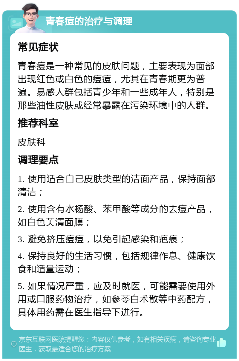 青春痘的治疗与调理 常见症状 青春痘是一种常见的皮肤问题，主要表现为面部出现红色或白色的痘痘，尤其在青春期更为普遍。易感人群包括青少年和一些成年人，特别是那些油性皮肤或经常暴露在污染环境中的人群。 推荐科室 皮肤科 调理要点 1. 使用适合自己皮肤类型的洁面产品，保持面部清洁； 2. 使用含有水杨酸、苯甲酸等成分的去痘产品，如白色芙清面膜； 3. 避免挤压痘痘，以免引起感染和疤痕； 4. 保持良好的生活习惯，包括规律作息、健康饮食和适量运动； 5. 如果情况严重，应及时就医，可能需要使用外用或口服药物治疗，如参苓白术散等中药配方，具体用药需在医生指导下进行。