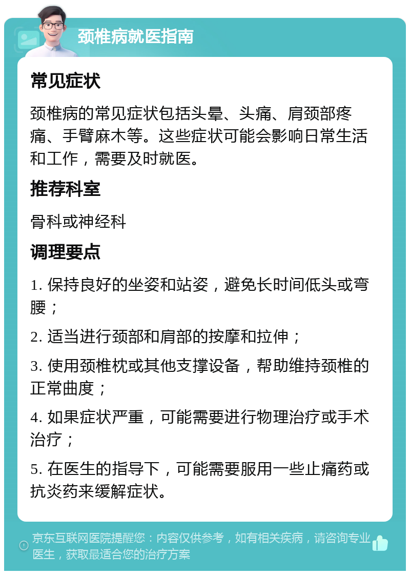 颈椎病就医指南 常见症状 颈椎病的常见症状包括头晕、头痛、肩颈部疼痛、手臂麻木等。这些症状可能会影响日常生活和工作，需要及时就医。 推荐科室 骨科或神经科 调理要点 1. 保持良好的坐姿和站姿，避免长时间低头或弯腰； 2. 适当进行颈部和肩部的按摩和拉伸； 3. 使用颈椎枕或其他支撑设备，帮助维持颈椎的正常曲度； 4. 如果症状严重，可能需要进行物理治疗或手术治疗； 5. 在医生的指导下，可能需要服用一些止痛药或抗炎药来缓解症状。