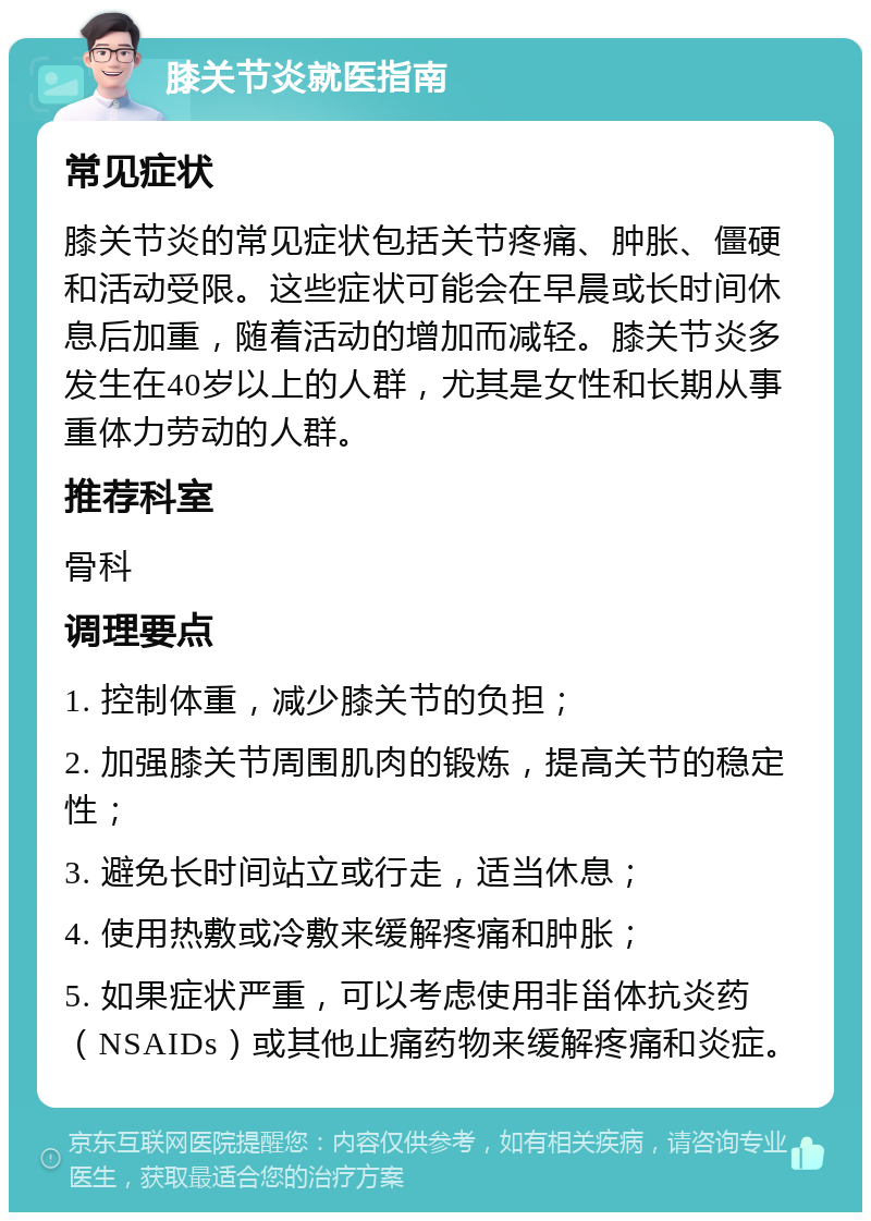 膝关节炎就医指南 常见症状 膝关节炎的常见症状包括关节疼痛、肿胀、僵硬和活动受限。这些症状可能会在早晨或长时间休息后加重，随着活动的增加而减轻。膝关节炎多发生在40岁以上的人群，尤其是女性和长期从事重体力劳动的人群。 推荐科室 骨科 调理要点 1. 控制体重，减少膝关节的负担； 2. 加强膝关节周围肌肉的锻炼，提高关节的稳定性； 3. 避免长时间站立或行走，适当休息； 4. 使用热敷或冷敷来缓解疼痛和肿胀； 5. 如果症状严重，可以考虑使用非甾体抗炎药（NSAIDs）或其他止痛药物来缓解疼痛和炎症。