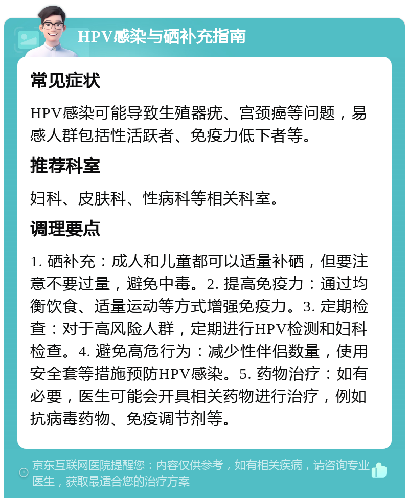 HPV感染与硒补充指南 常见症状 HPV感染可能导致生殖器疣、宫颈癌等问题，易感人群包括性活跃者、免疫力低下者等。 推荐科室 妇科、皮肤科、性病科等相关科室。 调理要点 1. 硒补充：成人和儿童都可以适量补硒，但要注意不要过量，避免中毒。2. 提高免疫力：通过均衡饮食、适量运动等方式增强免疫力。3. 定期检查：对于高风险人群，定期进行HPV检测和妇科检查。4. 避免高危行为：减少性伴侣数量，使用安全套等措施预防HPV感染。5. 药物治疗：如有必要，医生可能会开具相关药物进行治疗，例如抗病毒药物、免疫调节剂等。