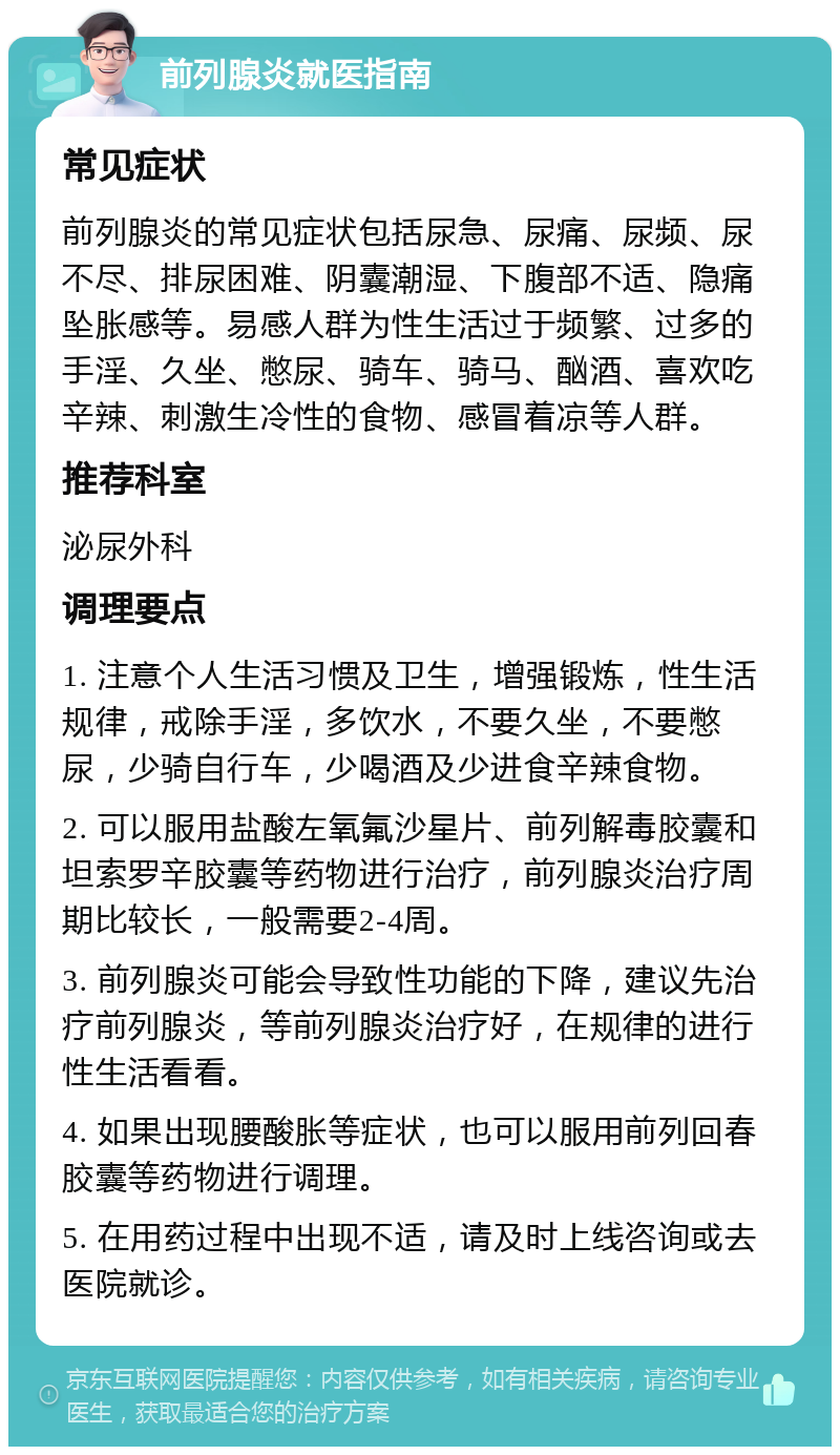 前列腺炎就医指南 常见症状 前列腺炎的常见症状包括尿急、尿痛、尿频、尿不尽、排尿困难、阴囊潮湿、下腹部不适、隐痛坠胀感等。易感人群为性生活过于频繁、过多的手淫、久坐、憋尿、骑车、骑马、酗酒、喜欢吃辛辣、刺激生冷性的食物、感冒着凉等人群。 推荐科室 泌尿外科 调理要点 1. 注意个人生活习惯及卫生，增强锻炼，性生活规律，戒除手淫，多饮水，不要久坐，不要憋尿，少骑自行车，少喝酒及少进食辛辣食物。 2. 可以服用盐酸左氧氟沙星片、前列解毒胶囊和坦索罗辛胶囊等药物进行治疗，前列腺炎治疗周期比较长，一般需要2-4周。 3. 前列腺炎可能会导致性功能的下降，建议先治疗前列腺炎，等前列腺炎治疗好，在规律的进行性生活看看。 4. 如果出现腰酸胀等症状，也可以服用前列回春胶囊等药物进行调理。 5. 在用药过程中出现不适，请及时上线咨询或去医院就诊。