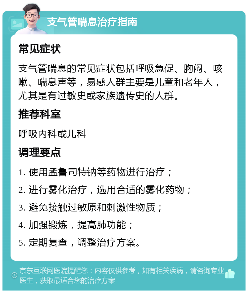 支气管喘息治疗指南 常见症状 支气管喘息的常见症状包括呼吸急促、胸闷、咳嗽、喘息声等，易感人群主要是儿童和老年人，尤其是有过敏史或家族遗传史的人群。 推荐科室 呼吸内科或儿科 调理要点 1. 使用孟鲁司特钠等药物进行治疗； 2. 进行雾化治疗，选用合适的雾化药物； 3. 避免接触过敏原和刺激性物质； 4. 加强锻炼，提高肺功能； 5. 定期复查，调整治疗方案。