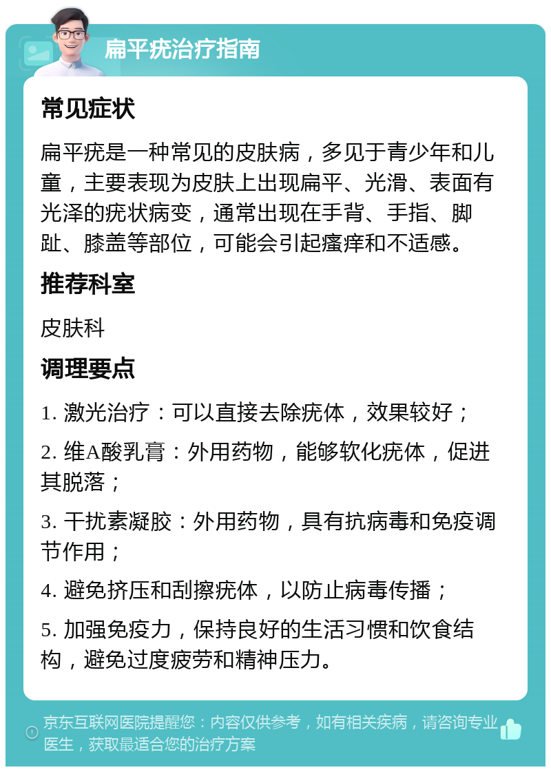 扁平疣治疗指南 常见症状 扁平疣是一种常见的皮肤病，多见于青少年和儿童，主要表现为皮肤上出现扁平、光滑、表面有光泽的疣状病变，通常出现在手背、手指、脚趾、膝盖等部位，可能会引起瘙痒和不适感。 推荐科室 皮肤科 调理要点 1. 激光治疗：可以直接去除疣体，效果较好； 2. 维A酸乳膏：外用药物，能够软化疣体，促进其脱落； 3. 干扰素凝胶：外用药物，具有抗病毒和免疫调节作用； 4. 避免挤压和刮擦疣体，以防止病毒传播； 5. 加强免疫力，保持良好的生活习惯和饮食结构，避免过度疲劳和精神压力。