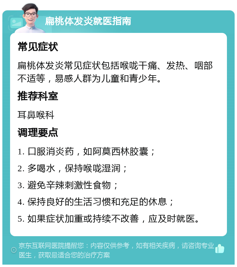 扁桃体发炎就医指南 常见症状 扁桃体发炎常见症状包括喉咙干痛、发热、咽部不适等，易感人群为儿童和青少年。 推荐科室 耳鼻喉科 调理要点 1. 口服消炎药，如阿莫西林胶囊； 2. 多喝水，保持喉咙湿润； 3. 避免辛辣刺激性食物； 4. 保持良好的生活习惯和充足的休息； 5. 如果症状加重或持续不改善，应及时就医。