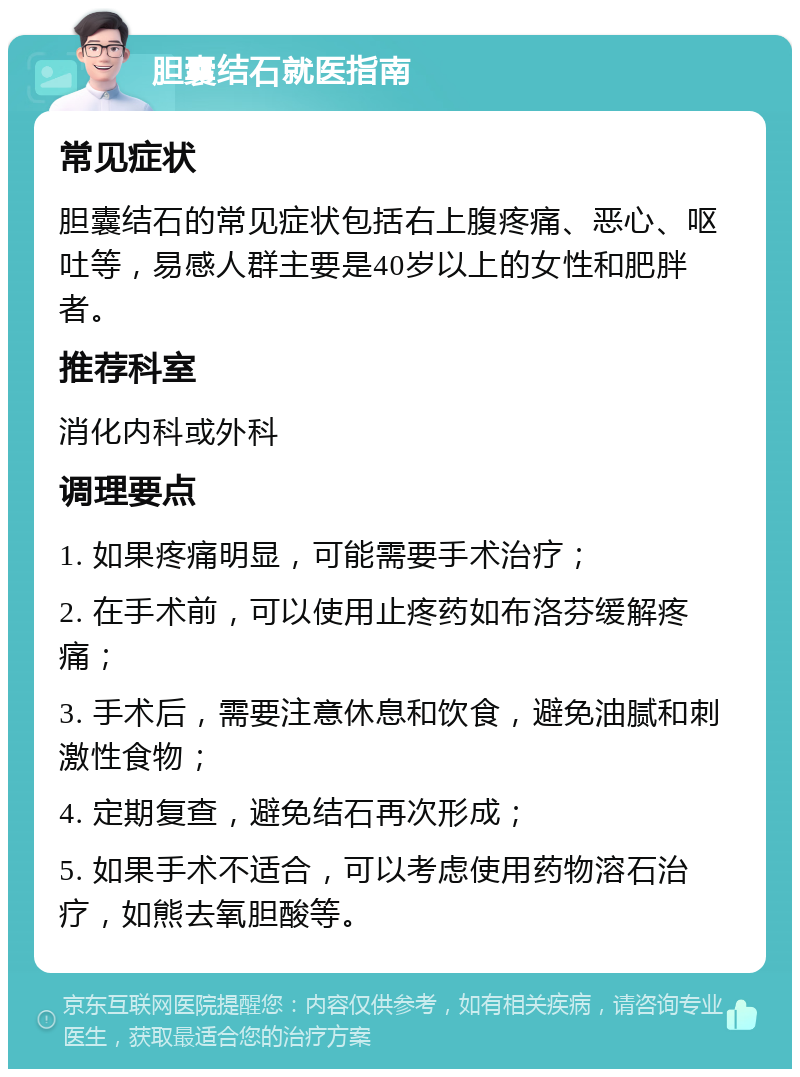 胆囊结石就医指南 常见症状 胆囊结石的常见症状包括右上腹疼痛、恶心、呕吐等，易感人群主要是40岁以上的女性和肥胖者。 推荐科室 消化内科或外科 调理要点 1. 如果疼痛明显，可能需要手术治疗； 2. 在手术前，可以使用止疼药如布洛芬缓解疼痛； 3. 手术后，需要注意休息和饮食，避免油腻和刺激性食物； 4. 定期复查，避免结石再次形成； 5. 如果手术不适合，可以考虑使用药物溶石治疗，如熊去氧胆酸等。