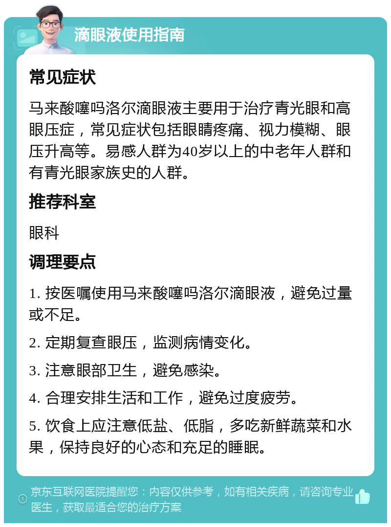 滴眼液使用指南 常见症状 马来酸噻吗洛尔滴眼液主要用于治疗青光眼和高眼压症，常见症状包括眼睛疼痛、视力模糊、眼压升高等。易感人群为40岁以上的中老年人群和有青光眼家族史的人群。 推荐科室 眼科 调理要点 1. 按医嘱使用马来酸噻吗洛尔滴眼液，避免过量或不足。 2. 定期复查眼压，监测病情变化。 3. 注意眼部卫生，避免感染。 4. 合理安排生活和工作，避免过度疲劳。 5. 饮食上应注意低盐、低脂，多吃新鲜蔬菜和水果，保持良好的心态和充足的睡眠。