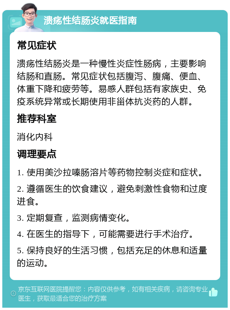 溃疡性结肠炎就医指南 常见症状 溃疡性结肠炎是一种慢性炎症性肠病，主要影响结肠和直肠。常见症状包括腹泻、腹痛、便血、体重下降和疲劳等。易感人群包括有家族史、免疫系统异常或长期使用非甾体抗炎药的人群。 推荐科室 消化内科 调理要点 1. 使用美沙拉嗪肠溶片等药物控制炎症和症状。 2. 遵循医生的饮食建议，避免刺激性食物和过度进食。 3. 定期复查，监测病情变化。 4. 在医生的指导下，可能需要进行手术治疗。 5. 保持良好的生活习惯，包括充足的休息和适量的运动。