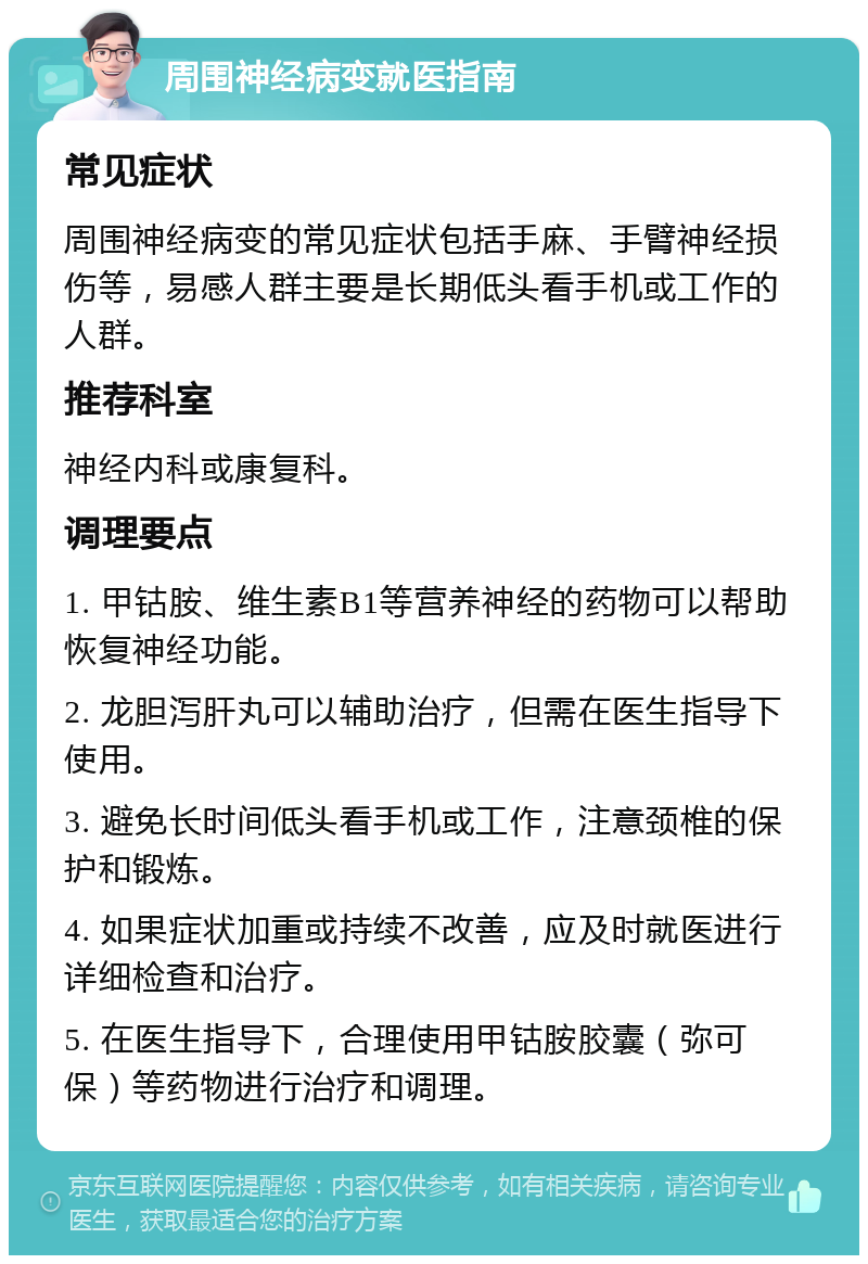 周围神经病变就医指南 常见症状 周围神经病变的常见症状包括手麻、手臂神经损伤等，易感人群主要是长期低头看手机或工作的人群。 推荐科室 神经内科或康复科。 调理要点 1. 甲钴胺、维生素B1等营养神经的药物可以帮助恢复神经功能。 2. 龙胆泻肝丸可以辅助治疗，但需在医生指导下使用。 3. 避免长时间低头看手机或工作，注意颈椎的保护和锻炼。 4. 如果症状加重或持续不改善，应及时就医进行详细检查和治疗。 5. 在医生指导下，合理使用甲钴胺胶囊（弥可保）等药物进行治疗和调理。