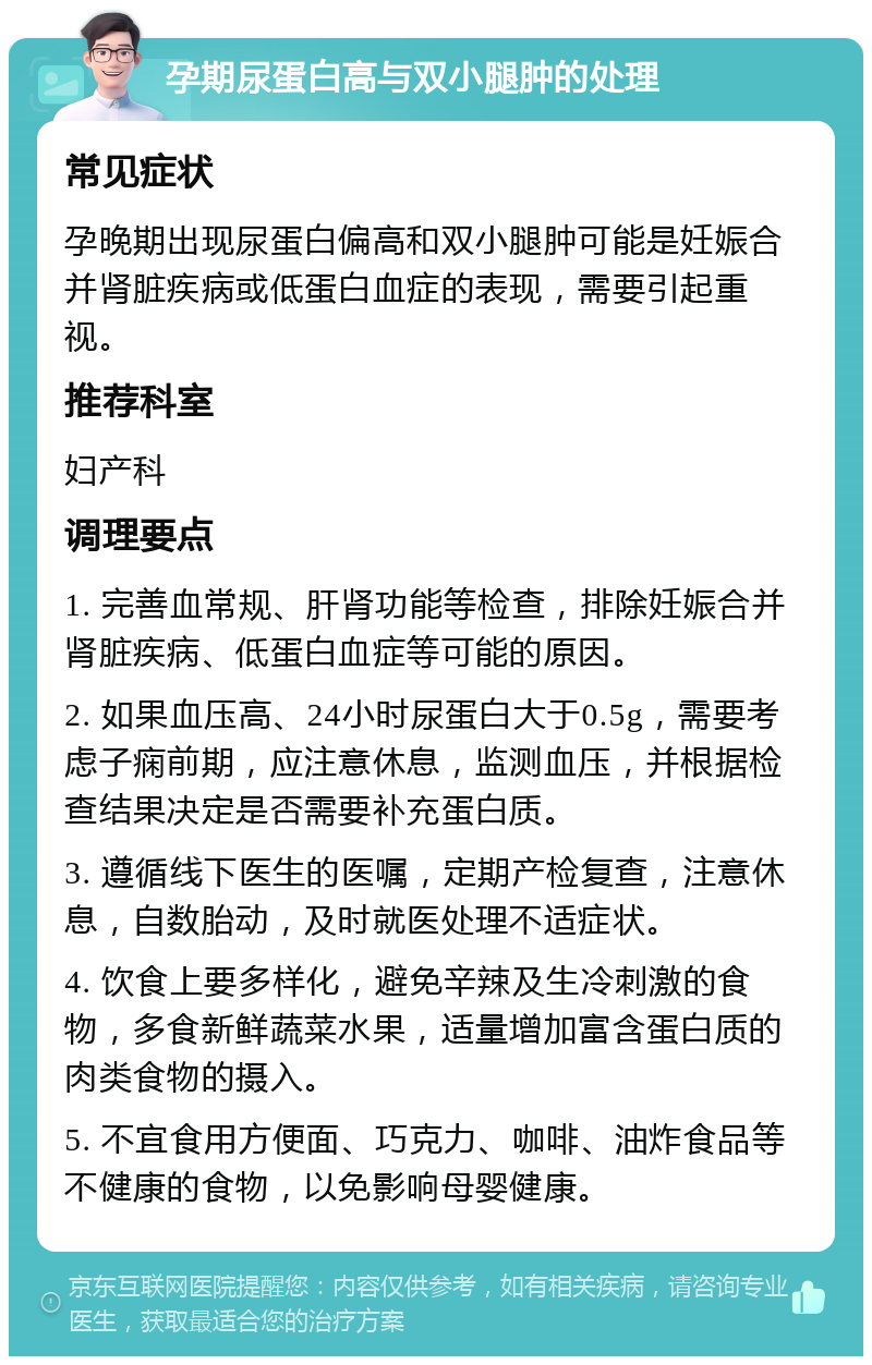 孕期尿蛋白高与双小腿肿的处理 常见症状 孕晚期出现尿蛋白偏高和双小腿肿可能是妊娠合并肾脏疾病或低蛋白血症的表现，需要引起重视。 推荐科室 妇产科 调理要点 1. 完善血常规、肝肾功能等检查，排除妊娠合并肾脏疾病、低蛋白血症等可能的原因。 2. 如果血压高、24小时尿蛋白大于0.5g，需要考虑子痫前期，应注意休息，监测血压，并根据检查结果决定是否需要补充蛋白质。 3. 遵循线下医生的医嘱，定期产检复查，注意休息，自数胎动，及时就医处理不适症状。 4. 饮食上要多样化，避免辛辣及生冷刺激的食物，多食新鲜蔬菜水果，适量增加富含蛋白质的肉类食物的摄入。 5. 不宜食用方便面、巧克力、咖啡、油炸食品等不健康的食物，以免影响母婴健康。