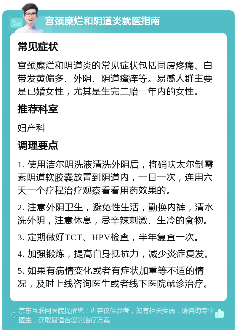 宫颈糜烂和阴道炎就医指南 常见症状 宫颈糜烂和阴道炎的常见症状包括同房疼痛、白带发黄偏多、外阴、阴道瘙痒等。易感人群主要是已婚女性，尤其是生完二胎一年内的女性。 推荐科室 妇产科 调理要点 1. 使用洁尔阴洗液清洗外阴后，将硝呋太尔制霉素阴道软胶囊放置到阴道内，一日一次，连用六天一个疗程治疗观察看看用药效果的。 2. 注意外阴卫生，避免性生活，勤换内裤，清水洗外阴，注意休息，忌辛辣刺激、生冷的食物。 3. 定期做好TCT、HPV检查，半年复查一次。 4. 加强锻炼，提高自身抵抗力，减少炎症复发。 5. 如果有病情变化或者有症状加重等不适的情况，及时上线咨询医生或者线下医院就诊治疗。