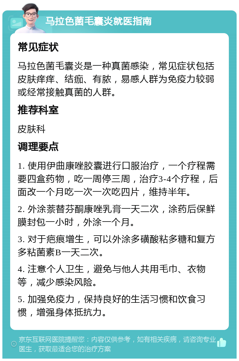 马拉色菌毛囊炎就医指南 常见症状 马拉色菌毛囊炎是一种真菌感染，常见症状包括皮肤痒痒、结痂、有脓，易感人群为免疫力较弱或经常接触真菌的人群。 推荐科室 皮肤科 调理要点 1. 使用伊曲康唑胶囊进行口服治疗，一个疗程需要四盒药物，吃一周停三周，治疗3-4个疗程，后面改一个月吃一次一次吃四片，维持半年。 2. 外涂萘替芬酮康唑乳膏一天二次，涂药后保鲜膜封包一小时，外涂一个月。 3. 对于疤痕增生，可以外涂多磺酸粘多糖和复方多粘菌素B一天二次。 4. 注意个人卫生，避免与他人共用毛巾、衣物等，减少感染风险。 5. 加强免疫力，保持良好的生活习惯和饮食习惯，增强身体抵抗力。