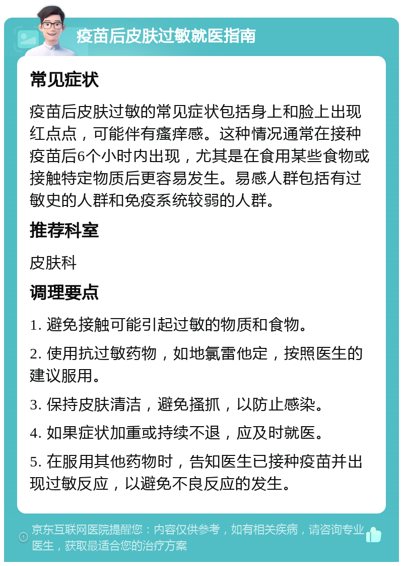 疫苗后皮肤过敏就医指南 常见症状 疫苗后皮肤过敏的常见症状包括身上和脸上出现红点点，可能伴有瘙痒感。这种情况通常在接种疫苗后6个小时内出现，尤其是在食用某些食物或接触特定物质后更容易发生。易感人群包括有过敏史的人群和免疫系统较弱的人群。 推荐科室 皮肤科 调理要点 1. 避免接触可能引起过敏的物质和食物。 2. 使用抗过敏药物，如地氯雷他定，按照医生的建议服用。 3. 保持皮肤清洁，避免搔抓，以防止感染。 4. 如果症状加重或持续不退，应及时就医。 5. 在服用其他药物时，告知医生已接种疫苗并出现过敏反应，以避免不良反应的发生。