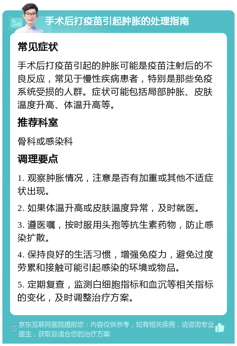 手术后打疫苗引起肿胀的处理指南 常见症状 手术后打疫苗引起的肿胀可能是疫苗注射后的不良反应，常见于慢性疾病患者，特别是那些免疫系统受损的人群。症状可能包括局部肿胀、皮肤温度升高、体温升高等。 推荐科室 骨科或感染科 调理要点 1. 观察肿胀情况，注意是否有加重或其他不适症状出现。 2. 如果体温升高或皮肤温度异常，及时就医。 3. 遵医嘱，按时服用头孢等抗生素药物，防止感染扩散。 4. 保持良好的生活习惯，增强免疫力，避免过度劳累和接触可能引起感染的环境或物品。 5. 定期复查，监测白细胞指标和血沉等相关指标的变化，及时调整治疗方案。