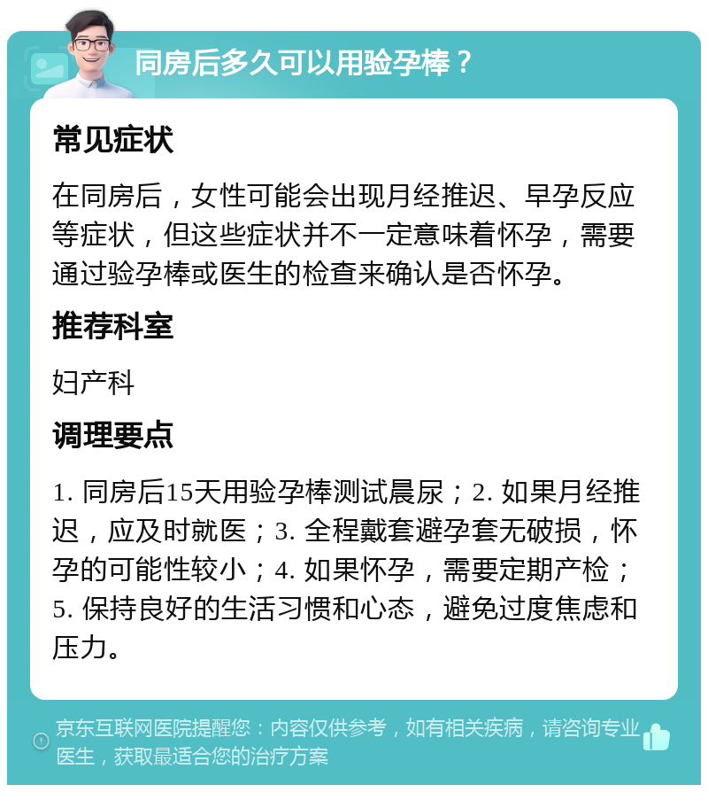 同房后多久可以用验孕棒？ 常见症状 在同房后，女性可能会出现月经推迟、早孕反应等症状，但这些症状并不一定意味着怀孕，需要通过验孕棒或医生的检查来确认是否怀孕。 推荐科室 妇产科 调理要点 1. 同房后15天用验孕棒测试晨尿；2. 如果月经推迟，应及时就医；3. 全程戴套避孕套无破损，怀孕的可能性较小；4. 如果怀孕，需要定期产检；5. 保持良好的生活习惯和心态，避免过度焦虑和压力。