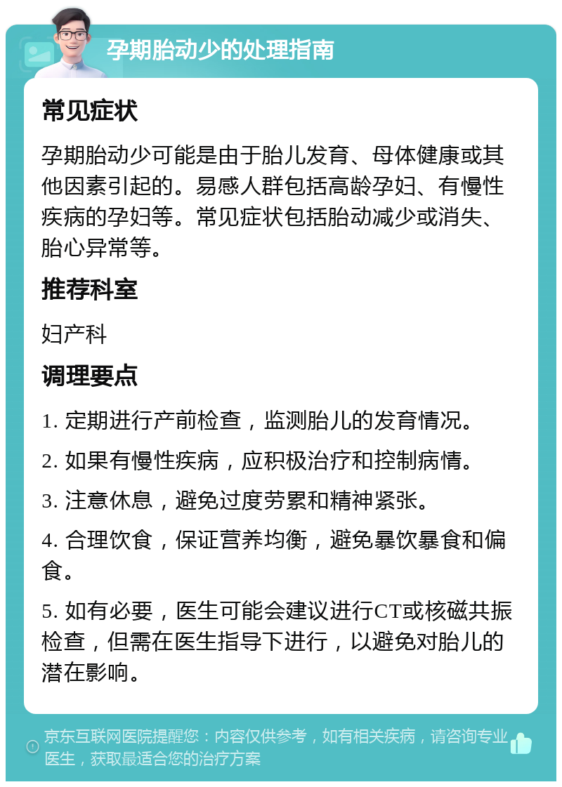 孕期胎动少的处理指南 常见症状 孕期胎动少可能是由于胎儿发育、母体健康或其他因素引起的。易感人群包括高龄孕妇、有慢性疾病的孕妇等。常见症状包括胎动减少或消失、胎心异常等。 推荐科室 妇产科 调理要点 1. 定期进行产前检查，监测胎儿的发育情况。 2. 如果有慢性疾病，应积极治疗和控制病情。 3. 注意休息，避免过度劳累和精神紧张。 4. 合理饮食，保证营养均衡，避免暴饮暴食和偏食。 5. 如有必要，医生可能会建议进行CT或核磁共振检查，但需在医生指导下进行，以避免对胎儿的潜在影响。